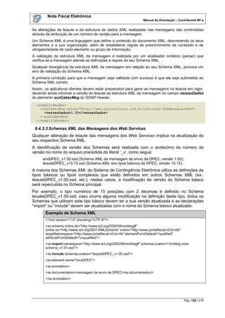 Nota Fiscal Eletrônica
                                                                     Manual de Orientação – Contribuinte NF-e


As alterações de leiaute e da estrutura de dados XML realizadas nas mensagens são controladas
através da atribuição de um número de versão para a mensagem.
Um Schema XML é uma linguagem que define o conteúdo do documento XML, descrevendo os seus
elementos e a sua organização, além de estabelecer regras de preenchimento de conteúdo e de
obrigatoriedade de cada elemento ou grupo de informação.
A validação da estrutura XML da mensagem é realizada por um analisador sintático (parser) que
verifica se a mensagem atende as definições e regras de seu Schema XML.
Qualquer divergência da estrutura XML da mensagem em relação ao seu Schema XML, provoca um
erro de validação do Schema XML.
A primeira condição para que a mensagem seja validada com sucesso é que ela seja submetida ao
Schema XML correto.
Assim, os aplicativos clientes devem estar preparados para gerar as mensagens no leiaute em vigor,
devendo ainda informar a versão do leiaute da estrutura XML da mensagem no campo versaoDados
do elemento sceCabecMsg do SOAP Header.
  <soap12:Header>
    <sceCabecMsg xmlns="http://www.portalfiscal.inf.br/nfe/wsdl/SCERecepcaoRFB">
      <versaoDados>1.00</versaoDados>
    </sceCabecMsg>
  </soap12:Header>

 8.4.3.3 Schemas XML das Mensagens dos Web Services
Qualquer alteração de leiaute das mensagens dos Web Services implica na atualização do
seu respectivo Schema XML.
A identificação da versão dos Schemas será realizada com o acréscimo do número da
versão no nome do arquivo precedida da literal „_v‟, como segue:
      envDPEC_v1.00.xsd (Schema XML da mensagem de envio da DPEC, versão 1.00);
      leiauteDPEC_v10.15.xsd (Schema XML dos tipos básicos da DPEC, versão 10.15).
A maioria dos Schemas XML do Sistema de Contingência Eletrônica utiliza as definições de
tipos básicos ou tipos complexos que estão definidos em outros Schemas XML (ex.:
leiauteDPEC_v1.00.xsd, etc.), nestes casos, a modificação de versão do Schema básico
será repercutida no Schema principal.
Por exemplo, o tipo numérico de 15 posições com 2 decimais é definido no Schema
leiuateDPEC_v1.00.xsd, caso ocorra alguma modificação na definição deste tipo, todos os
Schemas que utilizam este tipo básico devem ter a sua versão atualizada e as declarações
“import” ou “include” devem ser atualizadas com o nome do Schema básico atualizado.
       Exemplo de Schema XML
       <?xml version="1.0" encoding="UTF-8"?>
       <xs:schema xmlns:ds="http://www.w3.org/2000/09/xmldsig#"
       xmlns:xs="http://www.w3.org/2001/XMLSchema" xmlns="http://www.portalfiscal.inf.br/nfe"
       targetNamespace="http://www.portalfiscal.inf.br/nfe" elementFormDefault="qualified"
       attributeFormDefault="unqualified">
       <xs:import namespace="http://www.w3.org/2000/09/xmldsig#" schemaLocation="xmldsig-core-
       schema_v1.01.xsd"/>
       <xs:include schemaLocation="leiauteDPEC_v1.00.xsd"/>
       <xs:element name="envDPEC">
       <xs:annotation>
       <xs:documentation>mensagem de envio de DPEC</xs:documentation>
       </xs:annotation>




                                                                                                Pág. 126 / 216
 