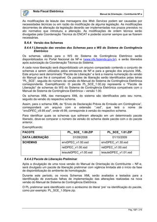 Nota Fiscal Eletrônica
                                                            Manual de Orientação – Contribuinte NF-e


As modificações de leiaute das mensagens dos Web Services podem ser causadas por
necessidades técnicas ou em razão da modificação de alguma legislação. As modificações
decorrentes de alteração da legislação deverão ser implementadas nos prazos previstos no
ato normativo que introduziu a alteração. As modificações de ordem técnica serão
divulgadas pela Coordenação Técnica do ENCAT e poderão ocorrer sempre que se fizerem
necessárias.
 8.4.4 Versão dos Schemas
 8.4.4.1 Liberação das versões dos Schemas para o WS do Sistema de Contingência
         Eletrônico
Os schemas válidos para o WS do Sistema de Contingência Eletrônico serão
disponibilizados no Portal Nacional da NF-e (www.nfe.fazenda.gov.br), e serão liberados
após autorização da Coordenação Técnica do Sistema.
A cada nova liberação será disponibilizado um arquivo compactado contendo o conjunto de
schemas a serem utilizados pelos emissores de NF-e para a geração dos arquivos XML.
Este arquivo será denominado “Pacote de Liberação” e terá a mesma numeração da versão
do Manual que lhe é compatível. Os pacotes de liberação serão identificados pelas letras
“PL_SCE”, seguida do número da versão do Manual do Sistema de Contingência Eletrônica
correspondente. Exemplificando: O pacote PL_SCE_1.00.zip representa o “Pacote de
Liberação” de schemas do WS do Sistema de Contingência Eletrônica compatíveis com o
Manual de Sistema de Contingência Eletrônica – versão 1.00.
Os schemas XML das mensagens XML do sistema são identificados pelo seu nome,
seguido da versão do respectivo schema.
Assim, para o schema XML de “Envio de Declaração Prévia de Emissão em Contingência”,
corresponderá um arquivo com a extensão “.xsd”, que terá o nome de
“envDPEC_v9.99.xsd”, onde v9.99, corresponde à versão do respectivo schema.
Para identificar quais os schemas que sofreram alteração em um determinado pacote
liberado, deve-se comparar o número da versão do schema deste pacote com o do pacote
anterior.
Exemplificando:
PACOTE                             PL_ SCE_ 1.00.ZIP              PL_SCE_ 1.01.ZIP
DATA LIBERAÇÃO                         01/09/2008                      01/10/2009
SCHEMAS                        envDPEC_v1.00.xsd              envDPEC_v1.30.xsd
                               retDPEC_v1.00.xsd              retDPEC_v1.00.xsd
                               leiauteDPEC_v1.00.xsd          leiauteDPEC_v1.01.xsd

 8.4.4.2 Pacote de Liberação Preliminar
Após a divulgação de uma nova versão do Manual de Orientação do Contribuinte – NF-e,
será divulgado um pacote de liberação preliminar com vigência limitada até o início da fase
de disponibilização do ambiente de homologação.
Durante este período, os novos Schemas XML serão avaliados e testados para a
identificação de eventuais falhas de implementação das alterações realizadas na nova
versão do Manual de Sistema de Contingência Eletrônica.
O PL preliminar será identificado com o acréscimo do literal „pre‟ na identificação do pacote,
como por exemplo: PL_SCE_1.00pre.zip.




                                                                                      Pág. 127 / 216
 