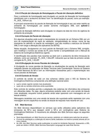 Nota Fiscal Eletrônica
                                                              Manual de Orientação – Contribuinte NF-e


 8.4.4.3 Pacote de Liberação de Homologação e Pacote de Liberação definitivo
Para o ambiente de homologação será divulgado um pacote de liberação de homologação
identificado com o acréscimo da literal „hom‟ na identificação do pacote, como por exemplo:
PL_SCE_100hom.zip.
A principal característica do pacote de liberação de homologação é seu uso estar restrito ao
ambiente de homologação por aceitar somente mensagens XML com tpAmb=2-
homologação.
O pacote de liberação definitivo será divulgado na véspera da data de início da vigência do
ambiente de produção.
 8.4.4.4 Correção de Pacote de Liberação
Em algumas situações pode surgir a necessidade de correção de um Schema XML por um
erro de implementação de regra de validação, obrigatoriedade de campo, nome de tag
divergente do definido no leiaute da mensagem, que não modifica a estrutura do Schema
XML e nem exige a alteração dos aplicativos da SEFAZ.
Nesta situação, divulgaremos um novo pacote de liberação com o Schema XML corrigido,
sem modificar o número da versão do PL para manter a compatibilidade com o Manual de
Sistema de Contingência Eletrônica vigente.
A identificação dos pacotes mais recentes se dará com o acréscimo de letra minúscula do
alfabeto, como por exemplo: PL_SCE_1.00a.ZIP, indicando que se trata da primeira versão
corrigida do PL_SCE_1.00.ZIP
 8.4.4.5 Divulgação de novos Pacotes de Liberação
A divulgação de novos pacotes de liberação ou atualizações de pacote de liberação será
realizada através da publicação de Notas Técnicas pela Coordenação Técnica do Sistema
no Portal Nacional da NF-e com as informações necessárias para a implementação dos
novos pacotes de liberação.
 8.4.4.6 Controle de Versão
O controle de versão de cada um dos schemas válidos para o WS do Sistema de
Contingência Eletrônica compreende uma definição nacional sobre:
 qual a versão vigente (versão mais atualizada);
 quais são as versões anteriores ainda suportadas.
Este controle de versões permite a adaptação dos sistemas de informática dos emissores
em diferentes datas. Ou seja, alguns emissores poderão estar com uma versão de leiaute
mais atualizada, enquanto outros poderão ainda estar operando com mensagens em um
leiaute anterior.
Mensagens recebidas com uma versão de leiaute não suportada serão rejeitadas com uma
mensagem de erro específica na versão do leiaute de resposta mais recente em uso.

 8.5   Web Services
Os Web Services disponibilizam os serviços que serão utilizados pelos aplicativos dos
emissores de NF-e que desejam emitir a NF-e em contingência pelo Sistema de
Contingência Eletrônica. O mecanismo de utilização dos Web Services segue as seguintes
premissas:
 Será disponibilizado um Web Service por serviço, existindo um método para cada tipo de serviço;
 O envio da solicitação e a obtenção do retorno serão realizados na mesma conexão através de um
  único método.
 As URL dos Web Services serão publicadas no portal do Ambiente Nacional. Acessando a URL
  pode ser obtido o WSDL (Web Services Description Language) de cada Web Service.



                                                                                        Pág. 128 / 216
 