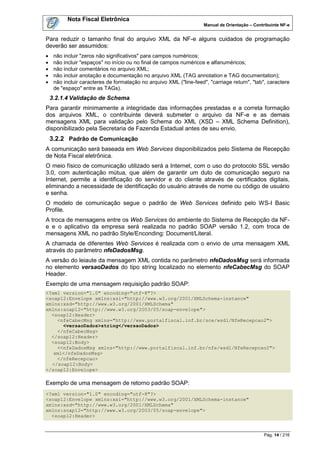 Nota Fiscal Eletrônica
                                                                     Manual de Orientação – Contribuinte NF-e


Para reduzir o tamanho final do arquivo XML da NF-e alguns cuidados de programação
deverão ser assumidos:
    não incluir "zeros não significativos" para campos numéricos;
    não incluir "espaços" no início ou no final de campos numéricos e alfanuméricos;
    não incluir comentários no arquivo XML;
    não incluir anotação e documentação no arquivo XML (TAG annotation e TAG documentation);
    não incluir caracteres de formatação no arquivo XML ("line-feed", "carriage return", "tab", caractere
     de "espaço" entre as TAGs).
    3.2.1.4 Validação de Schema
Para garantir minimamente a integridade das informações prestadas e a correta formação
dos arquivos XML, o contribuinte deverá submeter o arquivo da NF-e e as demais
mensagens XML para validação pelo Schema do XML (XSD – XML Schema Definition),
disponibilizado pela Secretaria de Fazenda Estadual antes de seu envio.
    3.2.2 Padrão de Comunicação
A comunicação será baseada em Web Services disponibilizados pelo Sistema de Recepção
de Nota Fiscal eletrônica.
O meio físico de comunicação utilizado será a Internet, com o uso do protocolo SSL versão
3.0, com autenticação mútua, que além de garantir um duto de comunicação seguro na
Internet, permite a identificação do servidor e do cliente através de certificados digitais,
eliminando a necessidade de identificação do usuário através de nome ou código de usuário
e senha.
O modelo de comunicação segue o padrão de Web Services definido pelo WS-I Basic
Profile.
A troca de mensagens entre os Web Services do ambiente do Sistema de Recepção da NF-
e e o aplicativo da empresa será realizada no padrão SOAP versão 1.2, com troca de
mensagens XML no padrão Style/Enconding: Document/Literal.
A chamada de diferentes Web Services é realizada com o envio de uma mensagem XML
através do parâmetro nfeDadosMsg.
A versão do leiaute da mensagem XML contida no parâmetro nfeDadosMsg será informada
no elemento versaoDados do tipo string localizado no elemento nfeCabecMsg do SOAP
Header.
Exemplo de uma mensagem requisição padrão SOAP:
<?xml version="1.0" encoding="utf-8"?>
<soap12:Envelope xmlns:xsi="http://www.w3.org/2001/XMLSchema-instance"
xmlns:xsd="http://www.w3.org/2001/XMLSchema"
xmlns:soap12="http://www.w3.org/2003/05/soap-envelope">
  <soap12:Header>
    <nfeCabecMsg xmlns="http://www.portalfiscal.inf.br/sce/wsdl/NfeRecepcao2">
      <versaoDados>string</versaoDados>
    </nfeCabecMsg>
  </soap12:Header>
  <soap12:Body>
    <<nfeDadosMsg xmlns="http://www.portalfiscal.inf.br/nfe/wsdl/NfeRecepcao2">
   xml</nfeDadosMsg>
    </nfeRecepcao>
  </soap12:Body>
</soap12:Envelope>

Exemplo de uma mensagem de retorno padrão SOAP:
<?xml version="1.0" encoding="utf-8"?>
<soap12:Envelope xmlns:xsi="http://www.w3.org/2001/XMLSchema-instance"
xmlns:xsd="http://www.w3.org/2001/XMLSchema"
xmlns:soap12="http://www.w3.org/2003/05/soap-envelope">
  <soap12:Header>


                                                                                                 Pág. 14 / 216
 