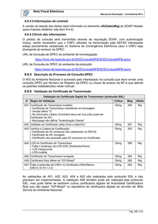 Nota Fiscal Eletrônica
                                                                  Manual de Orientação – Contribuinte NF-e


 8.6.4.2 Informações de controle
A versão do leiaute dos dados será informada no elemento nfeCabecMsg do SOAP Header
(para maiores detalhes vide item 8.4.4).
 8.6.4.3 Envio das informações
O pedido de consulta será transmitido através de requisição SOAP, com autenticação
mútua, sendo necessário que o CNPJ utilizado na transmissão pela SEFAZ interessada
esteja previamente cadastrada no Sistema de Contingência Eletrônica caso o CNPJ seja
divergente do emissor da DPEC.
URL de Consulta de DPEC do ambiente de homologação:
          https://hom.nfe.fazenda.gov.br/SCEConsultaRFB/SCEConsultaRFB.asmx
URL de Consulta de DPEC do ambiente de produção:
         https://www.nfe.fazenda.gov.br/SCEConsultaRFB/SCEConsultaRFB.asmx
 8.6.5 Descrição do Processo de Consulta DPEC
O WS do Ambiente Nacional é acionado pelo interessado na consulta que deve enviar uma
consulta DPEC por Número de Registro da DPEC ou chave de acesso da NF-e que atenda
os padrões estabelecidos neste manual.
 8.6.6 Validação do Certificado de Transmissão
                 Validação do Certificado Digital do Transmissor (protocolo SSL)
  #   Regra de Validação                                                       Crítica     Msg     Efeito
 A01 Certificado de Transmissor Inválido:                                      Obrig.      280       Rej.
     - Certificado de Transmissor inexistente na mensagem
     - Versão difere "3"
     - Se informado o Basic Constraint deve ser true (não pode ser
     Certificado de AC)
     - KeyUsage não define "Autenticação Cliente"
 A02 Validade do Certificado (data início e data fim)                          Obrig.      281       Rej.
 A03 Verifica a Cadeia de Certificação:                                        Obrig.      283       Rej.
     - Certificado da AC emissora não cadastrado na SEFAZ
     - Certificado de AC revogado
     - Certificado não assinado pela AC emissora do Certificado
 A04 LCR do Certificado de Transmissor                                         Obrig.      286       Rej.
     - Falta o endereço da LCR (CRL DistributionPoint)
     - LCR indisponível
     - LCR inválida
 A05 Certificado do Transmissor revogado                                       Obrig.      284       Rej.
 A06 Certificado Raiz difere da "ICP-Brasil"                                   Obrig.      285       Rej.
 A07 Falta a extensão de CNPJ no Certificado (OtherName -                      Obrig.      282       Rej.
     OID=2.16.76.1.3.3)


As validações de A01, A02, A03, A04 e A05 são realizadas pelo protocolo SSL e não
precisam ser implementadas. A validação A06 também pode ser realizada pelo protocolo
SSL, mas pode falhar se existirem outros certificados digitais de Autoridade Certificadora
Raiz que não sejam “ICP-Brasil” no repositório de certificados digitais do servidor de Web
Service do Ambiente Nacional.




                                                                                            Pág. 141 / 216
 