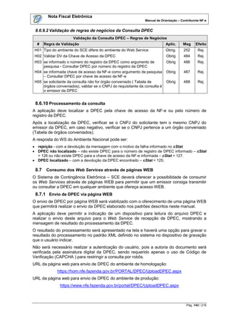 Nota Fiscal Eletrônica
                                                               Manual de Orientação – Contribuinte NF-e


 8.6.9.2 Validação de regras de negócios da Consulta DPEC
                      Validação da Consulta DPEC – Regras de Negócios
  #    Regra de Validação                                                   Aplic.     Msg      Efeito
 H01 Tipo do ambiente do SCE difere do ambiente do Web Service              Obrig.      252      Rej.
 H02 Validar DV da Chave de Acesso da DPEC                                  Obrig       484      Rej.
 H03 se informado o número do registro da DPEC como argumento de            Obrig       486      Rej.
     pesquisa - Consultar DPEC por número do registro da DPEC
 H04 se informada chave de acesso da NF-e como argumento de pesquisa        Obrig       487      Rej.
     – Consultar DPEC por chave de acesso da NF-e
 H05 se solicitante da consulta não for órgão conveniado ( Tabela de        Obrig       488      Rej.
     órgãos conveniados), validar se o CNPJ do requisitante da consulta é
     o emissor da DPEC


 8.6.10 Processamento da consulta
A aplicação deve localizar a DPEC pela chave de acesso da NF-e ou pelo número de
registro da DPEC.
Após a localização da DPEC, verificar se o CNPJ do solicitante tem o mesmo CNPJ do
emissor da DPEC, em caso negativo, verificar se o CNPJ pertence a um órgão conveniado
(Tabela de órgãos conveniados).
A resposta do WS do Ambiente Nacional pode ser:
 rejeição - com a devolução da mensagem com o motivo da falha informado no cStat.
 DPEC não localizado – não existe DPEC para o número de registro de DPEC informado – cStat
  = 126 ou não existe DPEC para a chave de acesso da NF-e informada – cStat = 127.
 DPEC localizado – com a devolução da DPEC encontrado – cStat = 125;

 8.7    Consumo dos Web Services através de páginas WEB
O Sistema de Contingência Eletrônica – SCE deverá oferecer a possibilidade de consumir
os Web Services através de páginas WEB para permitir que um emissor consiga transmitir
ou consultar a DPEC em qualquer ambiente que ofereça acesso WEB.
 8.7.1 Envio de DPEC via página WEB
O envio de DPEC por página WEB será viabilizado com o oferecimento de uma página WEB
que permitirá realizar o envio da DPEC elaborado nos padrões descritos neste manual.
A aplicação deve permitir a indicação de um dispositivo para leitura do arquivo DPEC e
realizar o envio deste arquivo para o Web Service de recepção de DPEC, mostrando a
mensagem de resultado do processamento da DPEC.
O resultado do processamento será apresentado na tela e haverá uma opção para gravar o
resultado do processamento no padrão XML definido no sistema no dispositivo de gravação
que o usuário indicar.
Não será necessário realizar a autenticação do usuário, pois a autoria do documento será
verificada pela assinatura digital da DPEC, sendo requerido apenas o uso de Código de
Verificação (CAPCHA ) para restringir a consulta por robôs.
URL da página web para envio de DPEC do ambiente de homologação:
             https://hom.nfe.fazenda.gov.br/PORTAL/DPEC/UploadDPEC.aspx
URL da página web para envio de DPEC do ambiente de produção:
               https://www.nfe.fazenda.gov.br/portal/DPEC/UploadDPEC.aspx



                                                                                         Pág. 143 / 216
 