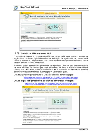 Nota Fiscal Eletrônica
                                                          Manual de Orientação – Contribuinte NF-e




 8.7.2 Consulta de DPEC por página WEB
O controle de acesso à consulta de DPEC por página WEB será realizado através da
exigência do certificado digital do usuário. A verificação da legitimidade da consulta será
realizada através da comparação do CNPJ base do certificado digital utilizado com o CNPJ
base do emissor da DPEC consultado.
A consulta poderá ser realizada por número de registro da DPEC ou pela chave de acesso
da NF-e. No caso de consulta por chave de acesso da NF-e, a aplicação WEB deverá
verificar se o CNPJ base da chave de acesso da NF-e consultada e o CNPJ base do titular
do certificado digital utilizado na autenticação do usuário são iguais.
URL da página web para consulta de DPEC do ambiente de homologação:
            https://hom.nfe.fazenda.gov.br/PORTAL/DPEC/ConsultaDPEC.aspx
URL da página web para consulta de DPEC do ambiente de produção:
             https://www.nfe.fazenda.gov.br/portal/DPEC/ConsultaDPEC.aspx




                                                                                    Pág. 144 / 216
 