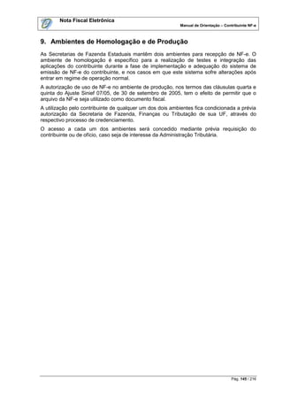 Nota Fiscal Eletrônica
                                                          Manual de Orientação – Contribuinte NF-e



9. Ambientes de Homologação e de Produção
As Secretarias de Fazenda Estaduais mantêm dois ambientes para recepção de NF-e. O
ambiente de homologação é específico para a realização de testes e integração das
aplicações do contribuinte durante a fase de implementação e adequação do sistema de
emissão de NF-e do contribuinte, e nos casos em que este sistema sofre alterações após
entrar em regime de operação normal.
A autorização de uso de NF-e no ambiente de produção, nos termos das cláusulas quarta e
quinta do Ajuste Sinief 07/05, de 30 de setembro de 2005, tem o efeito de permitir que o
arquivo da NF-e seja utilizado como documento fiscal.
A utilização pelo contribuinte de qualquer um dos dois ambientes fica condicionada a prévia
autorização da Secretaria de Fazenda, Finanças ou Tributação de sua UF, através do
respectivo processo de credenciamento.
O acesso a cada um dos ambientes será concedido mediante prévia requisição do
contribuinte ou de ofício, caso seja de interesse da Administração Tributária.




                                                                                    Pág. 145 / 216
 