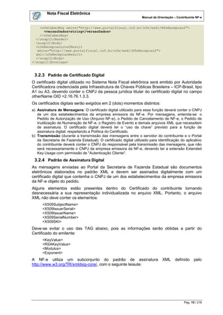 Nota Fiscal Eletrônica
                                                                  Manual de Orientação – Contribuinte NF-e


    <nfeCabecMsg xmlns="http://www.portalfiscal.inf.br/nfe/wsdl/NfeRecepcao2">
      <versaoDados>string</versaoDados>
    </nfeCabecMsg>
  </soap12:Header>
  <soap12:Body>
  <nfeRecepcaoLote2Result
   xmlns="http://www.portalfiscal.inf.br/nfe/wsdl/NfeRecepcao2">
  xml</nfeRecepcaoResult>
  </soap12:Body>
</soap12:Envelope>


 3.2.3 Padrão de Certificado Digital
O certificado digital utilizado no Sistema Nota Fiscal eletrônica será emitido por Autoridade
Certificadora credenciada pela Infraestrutura de Chaves Públicas Brasileira – ICP-Brasil, tipo
A1 ou A3, devendo conter o CNPJ da pessoa jurídica titular do certificado digital no campo
otherName OID =2.16.76.1.3.3.
Os certificados digitais serão exigidos em 2 (dois) momentos distintos:
a) Assinatura de Mensagens: O certificado digital utilizado para essa função deverá conter o CNPJ
   de um dos estabelecimentos da empresa emissora da NF-e. Por mensagens, entenda-se: o
   Pedido de Autorização de Uso (Arquivo NF-e), o Pedido de Cancelamento de NF-e, o Pedido de
   Inutilização de Numeração de NF-e, o Registro de Evento e demais arquivos XML que necessitem
   de assinatura. O certificado digital deverá ter o “uso da chave” previsto para a função de
   assinatura digital, respeitando a Política do Certificado.
b) Transmissão (durante a transmissão das mensagens entre o servidor do contribuinte e o Portal
   da Secretaria de Fazenda Estadual): O certificado digital utilizado para identificação do aplicativo
   do contribuinte deverá conter o CNPJ do responsável pela transmissão das mensagens, que não
   será necessariamente o CNPJ da empresa emissora da NF-e, devendo ter a extensão Extended
   Key Usage com permissão de "Autenticação Cliente".
 3.2.4 Padrão de Assinatura Digital
As mensagens enviadas ao Portal da Secretaria de Fazenda Estadual são documentos
eletrônicos elaborados no padrão XML e devem ser assinados digitalmente com um
certificado digital que contenha o CNPJ de um dos estabelecimentos da empresa emissora
da NF-e objeto do pedido.
Alguns elementos estão presentes dentro do Certificado do contribuinte tornando
desnecessária a sua representação individualizada no arquivo XML. Portanto, o arquivo
XML não deve conter os elementos:
      <X509SubjectName>
      <X509IssuerSerial>
      <X509IssuerName>
      <X509SerialNumber>
      <X509SKI>
Deve-se evitar o uso das TAG abaixo, pois as informações serão obtidas a partir do
Certificado do emitente:
      <KeyValue>
      <RSAKeyValue>
      <Modulus>
      <Exponent>
A NF-e utiliza um subconjunto do padrão de assinatura                          XML      definido     pelo
http://www.w3.org/TR/xmldsig-core/, com o seguinte leiaute:




                                                                                              Pág. 15 / 216
 