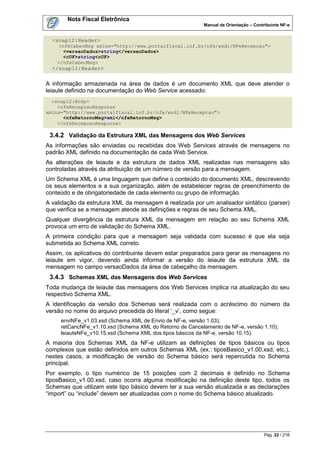 Nota Fiscal Eletrônica
                                                          Manual de Orientação – Contribuinte NF-e


  <soap12:Header>
    <nfeCabecMsg xmlns="http://www.portalfiscal.inf.br/nfe/wsdl/NFeRecepcao">
      <versaoDados>string</versaoDados>
      <cUF>string<cUF>
    </nfeCabecMsg>
  </soap12:Header>

A informação armazenada na área de dados é um documento XML que deve atender o
leiaute definido na documentação do Web Service acessado:
  <soap12:Body>
    <nfeRecepcaoResponse
xmlns="http://www.portalfiscal.inf.br/nfe/wsdl/NFeRecepcao">
      <nfeRetornoMsg>xml</nfeRetornoMsg>
    </nfeRecepcaoResponse>

 3.4.2 Validação da Estrutura XML das Mensagens dos Web Services
As informações são enviadas ou recebidas dos Web Services através de mensagens no
padrão XML definido na documentação de cada Web Service.
As alterações de leiaute e da estrutura de dados XML realizadas nas mensagens são
controladas através da atribuição de um número de versão para a mensagem.
Um Schema XML é uma linguagem que define o conteúdo do documento XML, descrevendo
os seus elementos e a sua organização, além de estabelecer regras de preenchimento de
conteúdo e de obrigatoriedade de cada elemento ou grupo de informação.
A validação da estrutura XML da mensagem é realizada por um analisador sintático (parser)
que verifica se a mensagem atende as definições e regras de seu Schema XML.
Qualquer divergência da estrutura XML da mensagem em relação ao seu Schema XML
provoca um erro de validação do Schema XML.
A primeira condição para que a mensagem seja validada com sucesso é que ela seja
submetida ao Schema XML correto.
Assim, os aplicativos do contribuinte devem estar preparados para gerar as mensagens no
leiaute em vigor, devendo ainda informar a versão do leiaute da estrutura XML da
mensagem no campo versaoDados da área de cabeçalho da mensagem.
 3.4.3 Schemas XML das Mensagens dos Web Services
Toda mudança de leiaute das mensagens dos Web Services implica na atualização do seu
respectivo Schema XML.
A identificação da versão dos Schemas será realizada com o acréscimo do número da
versão no nome do arquivo precedida do literal „_v‟, como segue:
     enviNFe_v1.03.xsd (Schema XML de Envio de NF-e, versão 1.03);
     retCancNFe_v1.10.xsd (Schema XML do Retorno de Cancelamento de NF-e, versão 1.10);
     leiauteNFe_v10.15.xsd (Schema XML dos tipos básicos da NF-e, versão 10.15).
A maioria dos Schemas XML da NF-e utilizam as definições de tipos básicos ou tipos
complexos que estão definidos em outros Schemas XML (ex.: tiposBasico_v1.00.xsd, etc.),
nestes casos, a modificação de versão do Schema básico será repercutida no Schema
principal.
Por exemplo, o tipo numérico de 15 posições com 2 decimais é definido no Schema
tiposBasico_v1.00.xsd, caso ocorra alguma modificação na definição deste tipo, todos os
Schemas que utilizam este tipo básico devem ter a sua versão atualizada e as declarações
“import” ou “include” devem ser atualizadas com o nome do Schema básico atualizado.




                                                                                      Pág. 22 / 216
 