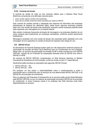 Nota Fiscal Eletrônica
                                                              Manual de Orientação – Contribuinte NF-e


 3.5.2 Controle de Versão
O controle de versão de cada um dos schemas válidos para o Sistema Nota Fiscal
Eletrônica compreende uma definição nacional sobre:
 qual a versão vigente (versão mais atualizada);
 quais são as versões anteriores ainda suportadas por todas as SEFAZ.
Este controle de versões permite a adaptação dos sistemas de informática das empresas
participantes do Sistema em diferentes datas; desta forma, algumas empresas poderão
estar com uma versão de leiaute mais atualizada, enquanto outras empresas poderão ainda
estar operando com mensagens em um leiaute anterior.
Não existem mudanças frequentes de leiaute de mensagens e as empresas dispõem de um
prazo razoável para implementar as mudanças necessárias, conforme acordo operacional
estabelecido.
Mensagens recebidas com uma versão de leiaute não suportada serão rejeitadas com uma
mensagem de erro específica na versão do leiaute de resposta mais antiga em uso.

 3.6   SEFAZ Virtual
As Secretarias da Fazenda Estadual podem optar por não desenvolver sistemas próprios de
autorização da emissão da Nota Fiscal Eletrônica para os Contribuintes da sua jurisdição.
Neste caso, os serviços da autorização de emissão da NF-e serão supridos por uma SEFAZ
VIRTUAL, através de um Protocolo de cooperação assinado entre as SEFAZ e/ou entre a
SEFAZ e a RFB.
Os serviços da SEFAZ VIRTUAL compreendem os Web Services descritos no Modelo
Conceitual da Arquitetura de Comunicação, conforme consta no item 3.1 deste Manual.
Atualmente estão previstas as operações das seguintes SEFAZ Virtuais:
 SEFAZ VIRTUAL – RS;
 SEFAZ VIRTUAL – RFB.
Em qualquer um dos casos, a responsabilidade sobre o credenciamento e sobre a
autorização para o contribuinte usar os serviços de uma determinada SEFAZ VIRTUAL é da
SEFAZ de circunscrição do contribuinte.
Para os sistemas das Empresas é transparente se os serviços estão sendo disponibilizados
pela SEFAZ VIRTUAL ou por um sistema de autorização da própria SEFAZ de circunscrição
do contribuinte. A única mudança visível é no endereço dos Web Services onde ficam
disponibilizados os serviços.




                                                                                          Pág. 24 / 216
 