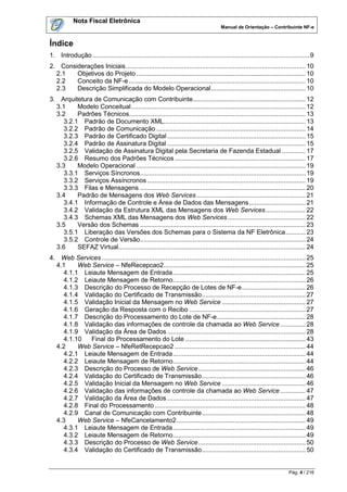 Nota Fiscal Eletrônica
                                                                                       Manual de Orientação – Contribuinte NF-e


Índice
1. Introdução ....................................................................................................................... 9
2. Considerações Iniciais ................................................................................................... 10
  2.1   Objetivos do Projeto ............................................................................................. 10
  2.2   Conceito da NF-e ................................................................................................. 10
  2.3   Descrição Simplificada do Modelo Operacional .................................................... 10
3. Arquitetura de Comunicação com Contribuinte.............................................................. 12
  3.1    Modelo Conceitual ................................................................................................ 12
  3.2    Padrões Técnicos................................................................................................. 13
    3.2.1 Padrão de Documento XML.............................................................................. 13
    3.2.2 Padrão de Comunicação .................................................................................. 14
    3.2.3 Padrão de Certificado Digital ............................................................................ 15
    3.2.4 Padrão de Assinatura Digital ............................................................................ 15
    3.2.5 Validação de Assinatura Digital pela Secretaria de Fazenda Estadual ............. 17
    3.2.6 Resumo dos Padrões Técnicos ........................................................................ 17
  3.3    Modelo Operacional ............................................................................................. 19
    3.3.1 Serviços Síncronos ........................................................................................... 19
    3.3.2 Serviços Assíncronos ....................................................................................... 19
    3.3.3 Filas e Mensagens ........................................................................................... 20
  3.4    Padrão de Mensagens dos Web Services ............................................................ 21
    3.4.1 Informação de Controle e Área de Dados das Mensagens ............................... 21
    3.4.2 Validação da Estrutura XML das Mensagens dos Web Services ...................... 22
    3.4.3 Schemas XML das Mensagens dos Web Services ........................................... 22
  3.5    Versão dos Schemas ........................................................................................... 23
    3.5.1 Liberação das Versões dos Schemas para o Sistema da NF Eletrônica ........... 23
    3.5.2 Controle de Versão........................................................................................... 24
  3.6    SEFAZ Virtual....................................................................................................... 24
4. Web Services ................................................................................................................ 25
  4.1    Web Service – NfeRecepcao2.............................................................................. 25
    4.1.1 Leiaute Mensagem de Entrada ......................................................................... 25
    4.1.2 Leiaute Mensagem de Retorno......................................................................... 26
    4.1.3 Descrição do Processo de Recepção de Lotes de NF-e ................................... 26
    4.1.4 Validação do Certificado de Transmissão ......................................................... 27
    4.1.5 Validação Inicial da Mensagem no Web Service .............................................. 27
    4.1.6 Geração da Resposta com o Recibo ................................................................ 27
    4.1.7 Descrição do Processamento do Lote de NF-e................................................. 28
    4.1.8 Validação das informações de controle da chamada ao Web Service .............. 28
    4.1.9 Validação da Área de Dados ............................................................................ 28
    4.1.10  Final do Processamento do Lote .................................................................. 43
  4.2    Web Service – NfeRetRecepcao2 ........................................................................ 44
    4.2.1 Leiaute Mensagem de Entrada ......................................................................... 44
    4.2.2 Leiaute Mensagem de Retorno......................................................................... 44
    4.2.3 Descrição do Processo de Web Service ........................................................... 46
    4.2.4 Validação do Certificado de Transmissão ......................................................... 46
    4.2.5 Validação Inicial da Mensagem no Web Service .............................................. 46
    4.2.6 Validação das informações de controle da chamada ao Web Service .............. 47
    4.2.7 Validação da Área de Dados ............................................................................ 47
    4.2.8 Final do Processamento ................................................................................... 48
    4.2.9 Canal de Comunicação com Contribuinte ......................................................... 48
  4.3    Web Service – NfeCancelamento2 ....................................................................... 49
    4.3.1 Leiaute Mensagem de Entrada ......................................................................... 49
    4.3.2 Leiaute Mensagem de Retorno......................................................................... 49
    4.3.3 Descrição do Processo de Web Service ........................................................... 50
    4.3.4 Validação do Certificado de Transmissão ......................................................... 50


                                                                                                                          Pág. 4 / 216
 