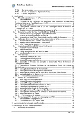 Nota Fiscal Eletrônica
                                                                                    Manual de Orientação – Contribuinte NF-e


      7.11.2        Chave de acesso ........................................................................................ 108
      7.11.3        Padrões de Caracteres (Tipos de Fontes) .................................................. 108
      7.11.4        Campos obrigatórios................................................................................... 109
8. Contingência ............................................................................................................... 110
  8.1    Modalidades de Emissão de NF-e ...................................................................... 111
    8.1.1 Emissão Normal ............................................................................................. 111
    8.1.2 Contingência em Formulário de Segurança para impressão de Documento
    Auxiliar de Documento Fiscal Eletrônico – FS-DA ...................................................... 112
    8.1.3 Contingência SCAN ........................................................................................ 113
    8.1.4 Contingência Eletrônica com o uso da Declaração Prévia de Emissão em
    Contingência – SCE/DPEC ........................................................................................ 115
    8.1.5 Quadro Resumo das modalidades de emissão da NF-e ................................. 117
  8.2    Documento Auxiliar da Nota Fiscal Eletrônica - DANFE ..................................... 117
    8.2.1 Formulários de Segurança para Impressão do DANFE .................................. 117
    8.2.1 localização da Estampa Fiscal no FS -DA ...................................................... 119
    8.2.2 Impressão do DANFE em Contingência com Formulário de Segurança ......... 121
  8.3    Ações que devem ser tomadas após a recuperação da falha............................. 121
    8.3.1 Transmissão das NF-e emitidas em Contingência .......................................... 121
    8.3.2 Rejeição de NF-e emitidas em Contingência .................................................. 121
    8.3.3 NF-e Pendentes de Retorno ........................................................................... 122
  8.4    Arquitetura do Sistema Eletrônico de Contingência ............................................ 122
    8.4.1 Modelo Conceitual do SCE ............................................................................. 122
    8.4.2 Padrões Técnicos ........................................................................................... 123
    8.4.3 Padrão de mensagens dos Web Services ...................................................... 125
    8.4.4 Versão dos Schemas...................................................................................... 127
  8.5    Web Services ..................................................................................................... 128
    8.5.1 Serviço de Recepção de DPEC ...................................................................... 129
    8.5.2 Leiaute Mensagem de Entrada ....................................................................... 129
    8.5.3 Leiaute Mensagem de Retorno....................................................................... 130
    8.5.4 Descrição do Processo de Geração da Declaração Prévia de Emissão em
    Contingência - DPEC ................................................................................................. 132
    8.5.5 Descrição do Processo de Recepção da Declaração Prévia de Emissão em
    Contingência .............................................................................................................. 132
    8.5.6 Validação do Certificado de Transmissão ....................................................... 133
    8.5.7 Validação Inicial da Mensagem no Web Service ............................................ 133
    8.5.8 Validação das informações de controle da chamada ao Web Service ............ 134
    8.5.9 Validação da área de Dados........................................................................... 134
    8.5.10    Final do Processamento do Lote ................................................................ 135
  8.6    Serviço de Consulta de DPEC ............................................................................ 138
    8.6.1 Web Service – SCEConsultaRFB ................................................................... 139
    8.6.2 Leiaute Mensagem de Entrada ....................................................................... 139
    8.6.3 Leiaute Mensagem de Retorno....................................................................... 139
    8.6.4 Descrição do Processo de Consulta de DPEC ............................................... 140
    8.6.5 Descrição do Processo de Consulta DPEC .................................................... 141
    8.6.6 Validação do Certificado de Transmissão ....................................................... 141
    8.6.7 Validação Inicial da Mensagem no Web Service ............................................ 142
    8.6.8 Validação das informações de controle da chamada ao Web Service ............ 142
    8.6.9 Validação da área de Dados........................................................................... 142
    8.6.10    Processamento da consulta ........................................................................ 143
  8.7    Consumo dos Web Services através de páginas WEB....................................... 143
    8.7.1 Envio de DPEC via página WEB .................................................................... 143
    8.7.2 Consulta de DPEC por página WEB ............................................................... 144
9. Ambientes de Homologação e de Produção ................................................................ 145
10. Distribuição da NF-e para o Destinatário ..................................................................... 146
  10.1 Processo de Distribuição .................................................................................... 146


                                                                                                                      Pág. 7 / 216
 