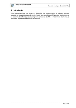 Nota Fiscal Eletrônica
                                                         Manual de Orientação – Contribuinte NF-e



1. Introdução
Este documento tem por objetivo a definição das especificações e critérios técnicos
necessários para a integração entre os Portais das Secretarias de Fazendas dos Estados e
os sistemas de informações das empresas emissoras de NF-e - Nota Fiscal Eletrônica, e
esclarecer alguns casos especiais de emissão.




                                                                                      Pág. 9 / 216
 