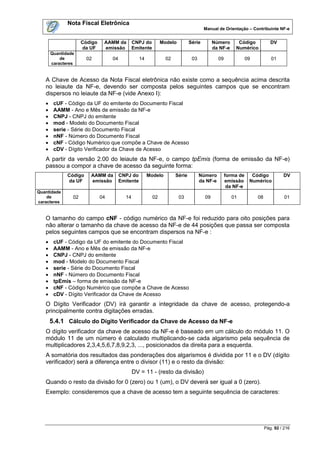 Nota Fiscal Eletrônica
                                                                                      Manual de Orientação – Contribuinte NF-e


                     Código    AAMM da         CNPJ do         Modelo         Série        Número       Código             DV
                     da UF     emissão         Emitente                                    da NF-e     Numérico
       Quantidade
           de          02          04              14            02            03             09              09           01
       caracteres


   A Chave de Acesso da Nota Fiscal eletrônica não existe como a sequência acima descrita
   no leiaute da NF-e, devendo ser composta pelos seguintes campos que se encontram
   dispersos no leiaute da NF-e (vide Anexo I):
       cUF - Código da UF do emitente do Documento Fiscal
       AAMM - Ano e Mês de emissão da NF-e
       CNPJ - CNPJ do emitente
       mod - Modelo do Documento Fiscal
       serie - Série do Documento Fiscal
       nNF - Número do Documento Fiscal
       cNF - Código Numérico que compõe a Chave de Acesso
       cDV - Dígito Verificador da Chave de Acesso
   A partir da versão 2.00 do leiaute da NF-e, o campo tpEmis (forma de emissão da NF-e)
   passou a compor a chave de acesso da seguinte forma:
              Código    AAMM da         CNPJ do         Modelo        Série         Número         forma de     Código           DV
              da UF     emissão         Emitente                                    da NF-e        emissão     Numérico
                                                                                                    da NF-e
Quantidade
    de          02            04          14              02            03            09             01            08             01
caracteres


   O tamanho do campo cNF - código numérico da NF-e foi reduzido para oito posições para
   não alterar o tamanho da chave de acesso da NF-e de 44 posições que passa ser composta
   pelos seguintes campos que se encontram dispersos na NF-e :
       cUF - Código da UF do emitente do Documento Fiscal
       AAMM - Ano e Mês de emissão da NF-e
       CNPJ - CNPJ do emitente
       mod - Modelo do Documento Fiscal
       serie - Série do Documento Fiscal
       nNF - Número do Documento Fiscal
       tpEmis – forma de emissão da NF-e
       cNF - Código Numérico que compõe a Chave de Acesso
       cDV - Dígito Verificador da Chave de Acesso
   O Dígito Verificador (DV) irá garantir a integridade da chave de acesso, protegendo-a
   principalmente contra digitações erradas.
       5.4.1 Cálculo do Dígito Verificador da Chave de Acesso da NF-e
   O dígito verificador da chave de acesso da NF-e é baseado em um cálculo do módulo 11. O
   módulo 11 de um número é calculado multiplicando-se cada algarismo pela sequência de
   multiplicadores 2,3,4,5,6,7,8,9,2,3, ..., posicionados da direita para a esquerda.
   A somatória dos resultados das ponderações dos algarismos é dividida por 11 e o DV (dígito
   verificador) será a diferença entre o divisor (11) e o resto da divisão:
                                               DV = 11 - (resto da divisão)
   Quando o resto da divisão for 0 (zero) ou 1 (um), o DV deverá ser igual a 0 (zero).
   Exemplo: consideremos que a chave de acesso tem a seguinte sequência de caracteres:




                                                                                                                        Pág. 92 / 216
 