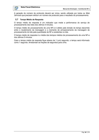 Nota Fiscal Eletrônica
                                                        Manual de Orientação – Contribuinte NF-e


A geração do número de protocolo deverá ser única, sendo utilizada por todos os Web
Services que precisam atribuir um número de protocolo para o resultado do processamento.

 5.7   Tempo Médio de Resposta
O tempo médio de resposta é um indicador que mede a performance do serviço de
processamento dos lotes dos últimos 5 minutos.
O tempo médio de processamento de uma NF-e é obtido pela divisão do tempo decorrido
entre o recebimento da mensagem e o momento de armazenamento da mensagem de
processamento do lote pela quantidade de NF-e existentes no lote.
O tempo médio de resposta é a média dos tempos médios de processamento de uma NF-e
dos últimos 5 minutos.
Caso o tempo médio de resposta fique abaixo de 1 (um) segundo, o tempo será informado
como 1 segundo. Arredondar as frações de segundos para cima.




                                                                                    Pág. 94 / 216
 