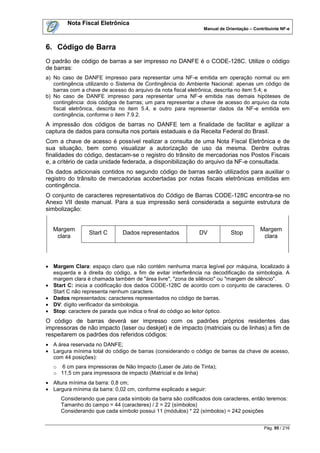 Nota Fiscal Eletrônica
                                                               Manual de Orientação – Contribuinte NF-e



6. Código de Barra
O padrão de código de barras a ser impresso no DANFE é o CODE-128C. Utilize o código
de barras:
a) No caso de DANFE impresso para representar uma NF-e emitida em operação normal ou em
   contingência utilizando o Sistema de Contingência do Ambiente Nacional: apenas um código de
   barras com a chave de acesso do arquivo da nota fiscal eletrônica, descrita no item 5.4; e
b) No caso de DANFE impresso para representar uma NF-e emitida nas demais hipóteses de
   contingência: dois códigos de barras; um para representar a chave de acesso do arquivo da nota
   fiscal eletrônica, descrita no item 5.4, e outro para representar dados da NF-e emitida em
   contingência, conforme o item 7.9.2.
A impressão dos códigos de barras no DANFE tem a finalidade de facilitar e agilizar a
captura de dados para consulta nos portais estaduais e da Receita Federal do Brasil.
Com a chave de acesso é possível realizar a consulta de uma Nota Fiscal Eletrônica e de
sua situação, bem como visualizar a autorização de uso da mesma. Dentre outras
finalidades do código, destacam-se o registro do trânsito de mercadorias nos Postos Fiscais
e, a critério de cada unidade federada, a disponibilização do arquivo da NF-e consultada.
Os dados adicionais contidos no segundo código de barras serão utilizados para auxiliar o
registro do trânsito de mercadorias acobertadas por notas fiscais eletrônicas emitidas em
contingência.
O conjunto de caracteres representativos do Código de Barras CODE-128C encontra-se no
Anexo VII deste manual. Para a sua impressão será considerada a seguinte estrutura de
simbolização:


  Margem                                                                                 Margem
                 Start C      Dados representados            DV            Stop
   clara                                                                                  clara




 Margem Clara: espaço claro que não contém nenhuma marca legível por máquina, localizado à
  esquerda e à direita do código, a fim de evitar interferência na decodificação da simbologia. A
  margem clara é chamada também de "área livre", "zona de silêncio" ou "margem de silêncio".
 Start C: inicia a codificação dos dados CODE-128C de acordo com o conjunto de caracteres. O
  Start C não representa nenhum caractere.
 Dados representados: caracteres representados no código de barras.
 DV: dígito verificador da simbologia.
 Stop: caractere de parada que indica o final do código ao leitor óptico.
O código de barras deverá ser impresso com os padrões próprios residentes das
impressoras de não impacto (laser ou deskjet) e de impacto (matriciais ou de linhas) a fim de
respeitarem os padrões dos referidos códigos:
 A área reservada no DANFE;
 Largura mínima total do código de barras (considerando o código de barras da chave de acesso,
  com 44 posições):
   o 6 cm para impressoras de Não Impacto (Laser de Jato de Tinta);
   o 11,5 cm para impressora de impacto (Matricial e de linha)
 Altura mínima da barra: 0,8 cm;
 Largura mínima da barra: 0,02 cm, conforme explicado a seguir:
      Considerando que para cada símbolo da barra são codificados dois caracteres, então teremos:
      Tamanho do campo = 44 (caracteres) / 2 = 22 (símbolos)
      Considerando que cada símbolo possui 11 (módulos) * 22 (símbolos) = 242 posições


                                                                                           Pág. 95 / 216
 