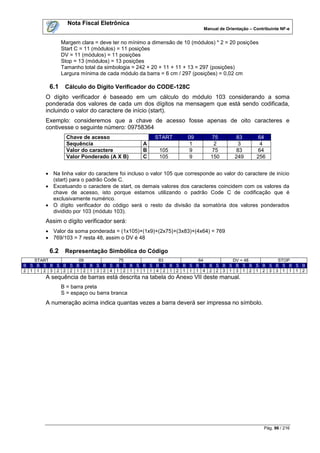 Nota Fiscal Eletrônica
                                                                       Manual de Orientação – Contribuinte NF-e


             Margem clara = deve ter no mínimo a dimensão de 10 (módulos) * 2 = 20 posições
             Start C = 11 (módulos) = 11 posições
             DV = 11 (módulos) = 11 posições
             Stop = 13 (módulos) = 13 posições
             Tamanho total da simbologia = 242 + 20 + 11 + 11 + 13 = 297 (posições)
             Largura mínima de cada módulo da barra = 6 cm / 297 (posições) = 0,02 cm

       6.1    Cálculo do Dígito Verificador do CODE-128C
      O dígito verificador é baseado em um cálculo do módulo 103 considerando a soma
      ponderada dos valores de cada um dos dígitos na mensagem que está sendo codificada,
      incluindo o valor do caractere de início (start).
      Exemplo: consideremos que a chave de acesso fosse apenas de oito caracteres e
      contivesse o seguinte número: 09758364
               Chave de acesso                     START        09         75         83        64
               Sequência                      A                  1          2          3         4
               Valor do caractere             B      105         9         75         83        64
               Valor Ponderado (A X B)        C      105         9        150        249       256


       Na linha valor do caractere foi incluso o valor 105 que corresponde ao valor do caractere de início
        (start) para o padrão Code C.
       Excetuando o caractere de start, os demais valores dos caracteres coincidem com os valores da
        chave de acesso, isto porque estamos utilizando o padrão Code C de codificação que é
        exclusivamente numérico.
       O dígito verificador do código será o resto da divisão da somatória dos valores ponderados
        dividido por 103 (módulo 103).
      Assim o dígito verificador será:
       Valor da soma ponderada = (1x105)+(1x9)+(2x75)+(3x83)+(4x64) = 769
       769/103 = 7 resta 48, assim o DV é 48

       6.2    Representação Simbólica do Código
   START         09          75          83          64        DV = 48       STOP
B S B S B S B S B S B S B S B S B S B S B S B S B S B S B S B S B S B S B S B S B S B
2 1 1 2 3 2 2 2 1 2 1 3 2 4 1 2 1 1 1 1 4 2 1 2 1 1 1 4 2 2 3 1 3 1 2 1 2 3 3 1 1 1 2
      A sequência de barras está descrita na tabela do Anexo VII deste manual.
             B = barra preta
             S = espaço ou barra branca
      A numeração acima indica quantas vezes a barra deverá ser impressa no símbolo.




                                                                                                   Pág. 96 / 216
 