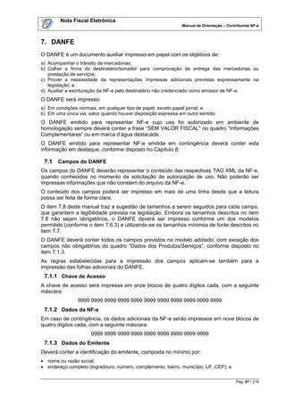 Nota Fiscal Eletrônica
                                                              Manual de Orientação – Contribuinte NF-e



7. DANFE
O DANFE é um documento auxiliar impresso em papel com os objetivos de:
a) Acompanhar o trânsito de mercadorias;
b) Colher a firma do destinatário/tomador para comprovação de entrega das mercadorias ou
   prestação de serviços;
c) Prover a necessidade de representações impressas adicionais previstas expressamente na
   legislação; e
d) Auxiliar a escrituração da NF-e pelo destinatário não credenciado como emissor de NF-e.
O DANFE será impresso:
a) Em condições normais, em qualquer tipo de papel, exceto papel jornal; e
b) Em uma única via, salvo quando houver disposição expressa em outro sentido.
O DANFE emitido para representar NF-e cujo uso foi autorizado em ambiente de
homologação sempre deverá conter a frase “SEM VALOR FISCAL” no quadro “Informações
Complementares” ou em marca d‟água destacada.
O DANFE emitido para representar NF-e emitida em contingência deverá conter esta
informação em destaque, conforme disposto no Capítulo 8.

 7.1   Campos do DANFE
Os campos do DANFE deverão representar o conteúdo das respectivas TAG XML da NF-e,
quando conhecidos no momento da solicitação de autorização de uso. Não poderão ser
impressas informações que não constem do arquivo da NF-e.
O conteúdo dos campos poderá ser impresso em mais de uma linha desde que a leitura
possa ser feita de forma clara.
O item 7.8 deste manual traz a sugestão de tamanhos a serem seguidos para cada campo,
que garantem a legibilidade prevista na legislação. Embora os tamanhos descritos no item
7.8 não sejam obrigatórios, o DANFE deverá ser impresso conforme um dos modelos
permitido (conforme o item 7.6.3) e utilizando-se os tamanhos mínimos de fonte descritos no
item 7.7.
O DANFE deverá conter todos os campos previstos no modelo adotado, com exceção dos
campos não obrigatórios do quadro “Dados dos Produtos/Serviços”, conforme disposto no
item 7.1.3.
As regras estabelecidas para a impressão dos campos aplicam-se também para a
impressão das folhas adicionais do DANFE.
 7.1.1 Chave de Acesso
A chave de acesso será impressa em onze blocos de quatro dígitos cada, com a seguinte
máscara:
                9999 9999 9999 9999 9999 9999 9999 9999 9999 9999 9999
 7.1.2 Dados da NF-e
Em caso de contingência, os dados adicionais da NF-e serão impressos em nove blocos de
quatro dígitos cada, com a seguinte máscara:
                      9999 9999 9999 9999 9999 9999 9999 9999 9999
 7.1.3 Dados do Emitente
Deverá conter a identificação do emitente, composta no mínimo por:
 nome ou razão social;
 endereço completo (logradouro, número, complemento, bairro, município, UF, CEP); e


                                                                                          Pág. 97 / 216
 