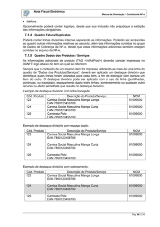 Nota Fiscal Eletrônica
                                                           Manual de Orientação – Contribuinte NF-e


 telefone.
Opcionalmente poderá conter logotipo, desde que sua inclusão não prejudique a exibição
das informações obrigatórias.
 7.1.4 Quadro Fatura/Duplicatas
Poderá conter linhas divisórias internas separando as informações. Poderão ser acrescidas
ao quadro outras informações relativas ao assunto, além das informações contidas no grupo
de Dados de Cobrança da NF-e, desde que estas informações adicionais também estejam
contidas no arquivo da NF-e.
 7.1.5 Quadro Dados dos Produtos / Serviços
As informações adicionais de produto (TAG <infAdProd>) deverão constar impressas no
DANFE logo abaixo do item ao qual se referirem.
Sempre que o conteúdo de um mesmo item for impresso utilizando-se mais de uma linha do
quadro de “Dados dos Produtos/Serviços”, deverá ser aplicado um destaque divisório que
identifique quais linhas foram utilizadas para cada item, a fim de distinguir com clareza um
item do outro. O destaque divisório pode ser aplicado com o uso de linha (pontilhadas,
continuas, ou tracejada), espaçamento duplo entre linhas, sombreamento ou qualquer outro
recurso ou efeito semelhate que resulte no destaque divisório.
Exemplo de destaque divisório com linha tracejada:
  Cód. Produto                  Descrição do Produto/Serviço                          NCM
  123             Camisa Social Masculina Manga Longa                               61099000
                  EAN 7890123456789
  124             Camisa Social Masculina Manga Curta                               61099000
                  EAN 7890123456790
  125             Camiseta Polo                                                     61099000
                  EAN 7890123456790

Exemplo de destaque divisório com espaço duplo:
  Cód. Produto                  Descrição do Produto/Serviço                          NCM
  123             Camisa Social Masculina Manga Longa                               61099000
                  EAN 7890123456789

  124             Camisa Social Masculina Manga Curta                               61099000
                  EAN 7890123456790

  125             Camiseta Polo                                                     61099000
                  EAN 7890123456790

Exemplo de destaque divisório com sobreamento:
  Cód. Produto                  Descrição do Produto/Serviço                          NCM
  123             Camisa Social Masculina Manga Longa                               61099000
                  EAN 7890123456789

  124             Camisa Social Masculina Manga Curta                               61099000
                  EAN 7890123456790

  125             Camiseta Polo                                                     61099000
                  EAN 7890123456790




                                                                                       Pág. 98 / 216
 