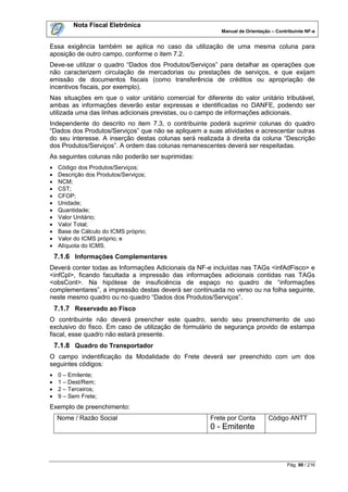 Nota Fiscal Eletrônica
                                                          Manual de Orientação – Contribuinte NF-e


Essa exigência também se aplica no caso da utilização de uma mesma coluna para
aposição de outro campo, conforme o item 7.2.
Deve-se utilizar o quadro “Dados dos Produtos/Serviços” para detalhar as operações que
não caracterizem circulação de mercadorias ou prestações de serviços, e que exijam
emissão de documentos fiscais (como transferência de créditos ou apropriação de
incentivos fiscais, por exemplo).
Nas situações em que o valor unitário comercial for diferente do valor unitário tributável,
ambas as informações deverão estar expressas e identificadas no DANFE, podendo ser
utilizada uma das linhas adicionais previstas, ou o campo de informações adicionais.
Independente do descrito no item 7.3, o contribuinte poderá suprimir colunas do quadro
“Dados dos Produtos/Serviços” que não se apliquem a suas atividades e acrescentar outras
do seu interesse. A inserção destas colunas será realizada à direita da coluna “Descrição
dos Produtos/Serviços”. A ordem das colunas remanescentes deverá ser respeitadas.
As seguintes colunas não poderão ser suprimidas:
    Código dos Produtos/Serviços;
    Descrição dos Produtos/Serviços;
    NCM;
    CST;
    CFOP;
    Unidade;
    Quantidade;
    Valor Unitário;
    Valor Total;
    Base de Cálculo do ICMS próprio;
    Valor do ICMS próprio; e
    Alíquota do ICMS.
    7.1.6 Informações Complementares
Deverá conter todas as Informações Adicionais da NF-e incluídas nas TAGs <infAdFisco> e
<infCpl>, ficando facultada a impressão das informações adicionais contidas nas TAGs
<obsCont>. Na hipótese de insuficiência de espaço no quadro de “informações
complementares”, a impressão destas deverá ser continuada no verso ou na folha seguinte,
neste mesmo quadro ou no quadro “Dados dos Produtos/Serviços”.
    7.1.7 Reservado ao Fisco
O contribuinte não deverá preencher este quadro, sendo seu preenchimento de uso
exclusivo do fisco. Em caso de utilização de formulário de segurança provido de estampa
fiscal, esse quadro não estará presente.
    7.1.8 Quadro do Transportador
O campo indentificação da Modalidade do Frete deverá ser preenchido com um dos
seguintes códigos:
    0 – Emitente;
    1 – Dest/Rem;
    2 – Terceiros;
    9 – Sem Frete;
Exemplo de preenchimento:
    Nome / Razão Social                                Frete por Conta        Código ANTT
                                                       0 - Emitente



                                                                                      Pág. 99 / 216
 