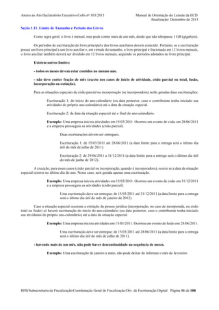 Anexo ao Ato Declaratório Executivo Cofis no 103/2013

Manual de Orientação do Leiaute da ECD
Atualização: Dezembro de 2013

Seção 1.11. Limite de Tamanho e Período dos Livros
Como regra geral, o livro é mensal, mas pode conter mais de um mês, desde que não ultrapasse 1 GB (gigabyte).
Os períodos de escrituração do livro principal e dos livros auxiliares devem coincidir. Portanto, se a escrituração
possui um livro principal e um livro auxiliar e, em virtude do tamanho, o livro principal é fracionado em 12 livros mensais,
o livro auxiliar também deverá ser dividido em 12 livros mensais, seguindo os períodos adotados no livro principal.
Existem outros limites:
- todos os meses devem estar contidos no mesmo ano.
- não deve conter fração de mês (exceto nos casos de início de atividade, cisão parcial ou total, fusão,
incorporação ou extinção).
Para as situações especiais de cisão parcial ou incorporação (se incorporadora) serão geradas duas escriturações:
Escrituração 1: do início do ano-calendário (ou data posterior, caso o contribuinte tenha iniciado sua
atividades do próprio ano-calendário) até a data da situação especial.
Escrituração 2: da data da situação especial até o final do ano-calendário.
Exemplo: Uma empresa iniciou atividades em 15/03/2011. Ocorreu um evento de cisão em 28/06/2011
e a empresa prosseguiu as atividades (cisão parcial).
Duas escriturações devem ser entregues.
Escrituração 1: de 15/03/2011 até 28/06/2011 (a data limite para a entrega será o último dia
útil do mês de julho de 2011).
Escrituração 2: de 29/06/2011 a 31/12/2011 (a data limite para a entrega será o último dia útil
do mês de junho de 2012).
A exceção, para esses casos (cisão parcial ou incorporação, quando é incorporadora), ocorre se a data da situação
especial ocorrer no último dia do ano. Nesse caso, será gerada apenas uma escrituração.
Exemplo: Uma empresa iniciou atividades em 15/03/2011. Ocorreu um evento de cisão em 31/12/2011
e a empresa prosseguiu as atividades (cisão parcial).
Uma escrituração deve ser entregue: de 15/03/2011 até 31/12/2011 (a data limite para a entrega
será o último dia útil do mês de janeiro de 2012).
Caso a situação especial ocasione a extinção da pessoa jurídica (incorporação, no caso de incorporada, ou cisão
total ou fusão) só haverá escrituração do início do ano-calendário (ou data posterior, caso o contribuinte tenha iniciado
sua atividades do próprio ano-calendário) até a data da situação especial.
Exemplo: Uma empresa iniciou atividades em 15/03/2011. Ocorreu um evento de fusão em 28/06/2011.
Uma escrituração deve ser entregue: de 15/03/2011 até 28/06/2011 (a data limite para a entrega
será o último dia útil do mês de julho de 2011).
- havendo mais de um mês, não pode haver descontinuidade na sequência de meses.
Exemplo: Uma escrituração de janeiro a maio, não pode deixar de informar o mês de fevereiro.

RFB/Subsecretaria de Fiscalização/Coordenação Geral de Fiscalização/Div. de Escrituração Digital Página 11 de 188

 