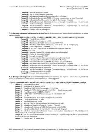 Anexo ao Ato Declaratório Executivo Cofis no 103/2013

Manual de Orientação do Leiaute da ECD
Atualização: Dezembro de 2013

Campo 10 – Inscrição Municipal: 99999
Campo 11 – Não há situação especial no período.
Campo 12 – Indicador de Situação no Início do Período: 1 (Abertura)
Campo 13 – Indicador de Existência de NIRE: 1 (Empresa possui registro na Junta Comercial)
Campo 14 – Indicador de Finalidade da Escrituração: 0 (Escrituração Original)
Campo 15 – Hash da Escrituração Substituída: Como a escrituração é original (campo 14), não há que
se informar o hash da escrituração substituída.
Campo 16 – Nire da Escrituração Substituída: Como a escrituração é original (campo 14), não há que
se informar o Nire da escrituração substituída.
Campo 17 – Empresa não é de grande porte
V.3 – Incorporação no período no caso de incorporada: só deve transmitir um arquivo do início do período até a data
da incorporação.
|0000|LECD|01012011|15072011|EMPRESA TESTE|11111111000199|AM||3534401|99999|3|0|0|0|||0|
Campo 01 – Tipo de Registro: 0000
Campo 02 – Identificação do Arquivo: LECD
Campo 03 – Data Inicial: 01012011 (Corresponde a 01/01/2011)
Campo 04 – Data Final: 15072011 (Corresponde a 15/07/2011 – data da incorporação)
Campo 05 – Nome Empresarial: EMPRESA TESTE
Campo 06 – CNPJ: 111111111000199 (Corresponde a 11.111.111/0001-99)
Campo 07 – UF: AM
Campo 08 – Inscrição Estadual: No exemplo, não há inscrição estadual.
Campo 09 – Código do Município: 3434401
Campo 10 – Inscrição Municipal: 99999
Campo 11 – Situação Especial: 3 (corresponde a incorporação no período)
Campo 12 – Indicador de Situação no Início do Período: 0 (Normal)
Campo 13 – Indicador de Existência de NIRE: 0 (Empresa não possui NIRE)
Campo 14 – Indicador de Finalidade da Escrituração: 0 (Escrituração Original)
Campo 15 – Hash da Escrituração Substituída: Como a escrituração é original (campo 14), não há que
se informar o hash da escrituração substituída.
Campo 16 – Nire da Escrituração Substituída: Como a escrituração é original (campo 14), não há que
se informar o Nire da escrituração substituída.
Campo 17 – Empresa não é de grande porte
V.4 – Incorporação no período no caso de incorporadora: deve transmitir dois arquivos – um do início do período até
a data da incorporação e outro da data da incorporação até o final do período.
Arquivo 1: |0000|LECD|01012011|15072011|EMPRESA TESTE|11111111000199|AM||3534401|99999|3|0|0|0|||0|
Campo 01 – Tipo de Registro: 0000
Campo 02 – Identificação do Arquivo: LECD
Campo 03 – Data Inicial: 01012011 (Corresponde a 01/01/2011)
Campo 04 – Data Final: 15072011 (Corresponde a 15/07/2011 – data da incorporação)
Campo 05 – Nome Empresarial: EMPRESA TESTE
Campo 06 – CNPJ: 111111111000199 (Corresponde a 11.111.111/0001-99)
Campo 07 – UF: AM
Campo 08 – Inscrição Estadual: No exemplo, não há inscrição estadual.
Campo 09 – Código do Município: 3434401
Campo 10 – Inscrição Municipal: 99999
Campo 11 – Situação Especial: 3 (corresponde a incorporação no período)
Campo 12 – Indicador de Situação no Início do Período: 0 (Normal)
Campo 13 – Indicador de Existência de NIRE: 0 (Empresa não possui NIRE)
Campo 14 – Indicador de Finalidade da Escrituração: 0 (Escrituração Original)
Campo 15 – Hash da Escrituração Substituída: Como a escrituração é original (campo 14), não há que se
informar o hash da escrituração substituída.
Campo 16 – Nire da Escrituração Substituída: Como a escrituração é original (campo 14), não há que se informar
o Nire da escrituração substituída.
Campo 17 – Empresa não é de grande porte

RFB/Subsecretaria de Fiscalização/Coordenação Geral de Fiscalização/Div. de Escrituração Digital Página 112 de 188

 