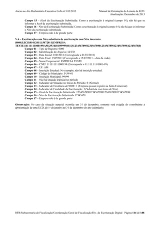 Anexo ao Ato Declaratório Executivo Cofis no 103/2013

Manual de Orientação do Leiaute da ECD
Atualização: Dezembro de 2013

Campo 15 – Hash da Escrituração Substituída: Como a escrituração é original (campo 14), não há que se
informar o hash da escrituração substituída.
Campo 16 – Nire da Escrituração Substituída: Como a escrituração é original (campo 14), não há que se informar
o Nire da escrituração substituída.
Campo 17 – Empresa não é de grande porte
V.6 – Escrituração com Nire substituta de escrituração com Nire incorreto:
|0000|LECD|01012011|15072011|EMPRESA
TESTE|11111111000199|AM||3534401|99999||0|1|3|1234567890123456789012345678901234567890|12345678|0|
Campo 01 – Tipo de Registro: 0000
Campo 02 – Identificação do Arquivo: LECD
Campo 03 – Data Inicial: 01012011 (Corresponde a 01/01/2011)
Campo 04 – Data Final: 15072011 (Corresponde a 15/07/2011 – data da cisão)
Campo 05 – Nome Empresarial: EMPRESA TESTE
Campo 06 – CNPJ: 111111111000199 (Corresponde a 11.111.111/0001-99)
Campo 07 – UF: AM
Campo 08 – Inscrição Estadual: No exemplo, não há inscrição estadual.
Campo 09 – Código do Município: 3434401
Campo 10 – Inscrição Municipal: 99999
Campo 11 – Não há situação especial no período
Campo 12 – Indicador de Situação no Início do Período: 0 (Normal)
Campo 13 – Indicador de Existência de NIRE: 1 (Empresa possui registro na Junta Comercial)
Campo 14 – Indicador de Finalidade da Escrituração: 3 (Substituta com troca de Nire)
Campo 15 – Hash da Escrituração Substituída: 1234567890123456789012345678901234567890
Campo 16 – Nire da Escrituração Substituída:12345678
Campo 17 – Empresa não é de grande porte
Observação: No caso de situação especial ocorrida em 31 de dezembro, somente será exigida do contribuinte a
apresentação de uma ECD, de 1o de janeiro até 31 de dezembro do ano-calendário.

RFB/Subsecretaria de Fiscalização/Coordenação Geral de Fiscalização/Div. de Escrituração Digital Página 114 de 188

 