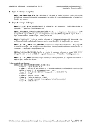 Anexo ao Ato Declaratório Executivo Cofis no 103/2013

Manual de Orientação do Leiaute da ECD
Atualização: Dezembro de 2013

III - Regras de Validação do Registro:
REGRA_OCORRENCIA_0020_ARQ: Verifica se o “IND_DEC” (Campo 02) é igual a 1 (um) – escrituração
da filial - e se o registro 0020 ocorreu apenas uma vez no arquivo. Se a regra não for cumprida, o PVA do Sped
Contábil gera um erro.
IV – Regras de Validação dos Campos:
REGRA_VALIDA_CNPJ: Verifica se a regra de formação do CNPJ (Campo 03) é válida. Se a regra não for
cumprida, o PVA do Sped Contábil gera um erro.
REGRA_VERIFICA_CNPJ_REG_0000_REG_0020: Verifica se os oito primeiros dígitos do campo CNPJ
(Campo 06) do registro 0000 são iguais aos oito primeiros dígitos do CNPJ (Campo 03) do registro 0020. Se a
regra não for cumprida, o PVA do Sped Contábil gera um erro.
REGRA_TABELA_UF: Verifica se o código informado da Unidade da Federação - UF (Campo 04) existe
na Tabela de Unidades da Federação. Se a regra não for cumprida, o PVA do Sped Contábil gera um erro.
REGRA_CAMPO_CARACTERE_INVALIDO: Verifica se os campos “Inscrição Estadual – IE” (Campo 05)
e “Inscrição Municipal – IM” (Campo 7) foram preenchidos somente com letras e números. Se a regra não for
cumprida, o PVA do Sped Contábil gera um erro.
REGRA_TABELA_MUNICIPIO: Verifica se o código do município informado no campo “COD_MUN”
(Campo 06) existe na tabela do IBGE. Se a regra não for cumprida, o PVA do Sped Contábil gera um erro.
REGRA_VALIDA_NIRE: Verifica se a regra de formação do Código é válida. Se a regra não for cumprida, o
PVA do Sped Contábil gera um erro.
V - Exemplo de Preenchimento:
|0020|1|11111111000191|DF|123456|3434401||11111111|
Campo 01 – Tipo de Registro: 0020
Campo 02 – Indicador de Descentralização: 1 (escrituração da filial – como indica que é a escrituração
da filial, os campos 03 a 08 serão dados referentes a matriz)
Campo 03 – CNPJ: 111111111000199 (Corresponde a 11.111.111/0001-99)
Campo 04 – UF: DF
Campo 05 – Inscrição Estadual: 123456
Campo 06 – Código do Município: 3434401
Campo 07 – Inscrição Municipal: No exemplo, não há inscrição municipal.
Campo 08 – NIRE: 11111111

RFB/Subsecretaria de Fiscalização/Coordenação Geral de Fiscalização/Div. de Escrituração Digital Página 119 de 188

 