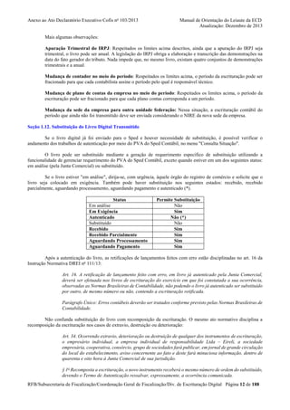 Anexo ao Ato Declaratório Executivo Cofis no 103/2013

Manual de Orientação do Leiaute da ECD
Atualização: Dezembro de 2013

Mais algumas observações:
Apuração Trimestral do IRPJ: Respeitados os limites acima descritos, ainda que a apuração do IRPJ seja
trimestral, o livro pode ser anual. A legislação do IRPJ obriga a elaboração e transcrição das demonstrações na
data do fato gerador do tributo. Nada impede que, no mesmo livro, existam quatro conjuntos de demonstrações
trimestrais e a anual.
Mudança de contador no meio do período: Respeitados os limites acima, o período da escrituração pode ser
fracionado para que cada contabilista assine o período pelo qual é responsável técnico.
Mudança de plano de contas da empresa no meio do período: Respeitados os limites acima, o período da
escrituração pode ser fracionado para que cada plano contas corresponda a um período.
Mudança da sede da empresa para outra unidade federação: Nessa situação, a escrituração contábil do
período que ainda não foi transmitido deve ser enviada considerando o NIRE da nova sede da empresa.
Seção 1.12. Substituição do Livro Digital Transmitido
Se o livro digital já foi enviado para o Sped e houver necessidade de substituição, é possível verificar o
andamento dos trabalhos de autenticação por meio do PVA do Sped Contábil, no menu "Consulta Situação".
O livro pode ser substituído mediante a geração de requerimento específico de substituição utilizando a
funcionalidade de gerenciar requerimento do PVA do Sped Contábil, exceto quando estiver em um dos seguintes status:
em análise (pela Junta Comercial) ou substituído.
Se o livro estiver "em análise", dirija-se, com urgência, àquele órgão do registro de comércio e solicite que o
livro seja colocado em exigência. Também pode haver substituição nos seguintes estados: recebido, recebido
parcialmente, aguardando processamento, aguardando pagamento e autenticado (*).
Status
Em análise
Em Exigência
Autenticado
Substituído
Recebido
Recebido Parcialmente
Aguardando Processamento
Aguardando Pagamento

Permite Substituição
Não
Sim
Não (*)
Não
Sim
Sim
Sim
Sim

Após a autenticação do livro, as retificações de lançamentos feitos com erro estão disciplinadas no art. 16 da
Instrução Normativa DREI no 111/13:
Art. 16. A retificação de lançamento feito com erro, em livro já autenticado pela Junta Comercial,
deverá ser efetuada nos livros de escrituração do exercício em que foi constatada a sua ocorrência,
observadas as Normas Brasileiras de Contabilidade, não podendo o livro já autenticado ser substituído
por outro, de mesmo número ou não, contendo a escrituração retificada.
Parágrafo Único: Erros contábeis deverão ser tratados conforme previsto pelas Normas Brasileiras de
Contabilidade.
Não confunda substituição do livro com recomposição da escrituração. O mesmo ato normativo disciplina a
recomposição da escrituração nos casos de extravio, destruição ou deterioração:
Art. 34. Ocorrendo extravio, deterioração ou destruição de qualquer dos instrumentos de escrituração,
o empresário individual, a empresa individual de responsabilidade Ltda – Eireli, a sociedade
empresária, cooperativa, consórcio, grupo de sociedades fará publicar, em jornal de grande circulação
do local do estabelecimento, aviso concernente ao fato e deste fará minuciosa informação, dentro de
quarenta e oito hora à Junta Comercial de sua jurisdição.
§ 1o Recomposta a escrituração, o novo instrumento receberá o mesmo número de ordem do substituído,
devendo o Termo de Autenticação ressalvar, expressamente, a ocorrência comunicada.
RFB/Subsecretaria de Fiscalização/Coordenação Geral de Fiscalização/Div. de Escrituração Digital Página 12 de 188

 