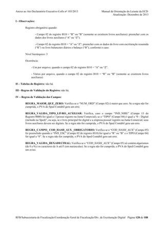 Anexo ao Ato Declaratório Executivo Cofis no 103/2013

Manual de Orientação do Leiaute da ECD
Atualização: Dezembro de 2013

I - Observações:
Registro obrigatório quando:
- Campo 02 do registro I010 = “R” ou “B” (somente se existirem livros auxiliares): preencher com os
dados dos livros auxiliares (“A” ou “Z”).
- Campo 02 do registro I010 = “A” ou “Z”: preencher com os dados do livro com escrituração resumida
(“R”) ou livro balancetes diários e balanço (“B”), conforme o caso.
Nível hierárquico: 3
Ocorrência:
- Um por arquivo, quando o campo 02 do registro I010 = “A” ou “Z”.
- Vários por arquivo, quando o campo 02 do registro I010 = “R” ou “B” (somente se existirem livros
auxiliares)
II – Tabelas do Registro: não há.
III - Regras de Validação do Registro: não há.
IV – Regras de Validação dos Campos:
REGRA_MAIOR_QUE_ZERO: Verifica se o “NUM_ORD” (Campo 02) é maior que zero. Se a regra não for
cumprida, o PVA do Sped Contábil gera um erro.
REGRA_VALIDA_TIPO_LIVRO_AUXILIAR: Verifica, caso o campo “IND_NIRE” (Campo 13 do
Registro 0000) for igual a 1 (possui registro na Junta Comercial), se o “TIPO” (Campo 04) é igual a “0 – Digital
(incluído no Sped)”, ou seja, se o livro principal for digital e a empresa possuir registro na Junta Comercial, seus
livros auxiliares devem ser digitais. Se a regra não for cumprida, o PVA do Sped Contábil gera um erro.
REGRA_CAMPO_ COD_HASH_AUX _OBRIGATORIO: Verifica se o “COD_HASH_AUX” (Campo 05)
foi preenchido quando o “IND_ESC” (Campo 02 do registro I010) for igual a “R” ou “B” e o TIPO (Campo 04)
for igual a “0”. Se a regra não for cumprida, o PVA do Sped Contábil gera um erro.
REGRA_VALIDA_HEXADECIMAL: Verifica se o “COD_HASH_AUX” (Campo 05) só contém algarismos
(de 0 a 9) e os caracteres de A até F (em maiúsculas). Se a regra não for cumprida, o PVA do Sped Contábil gera
um aviso.

RFB/Subsecretaria de Fiscalização/Coordenação Geral de Fiscalização/Div. de Escrituração Digital Página 128 de 188

 