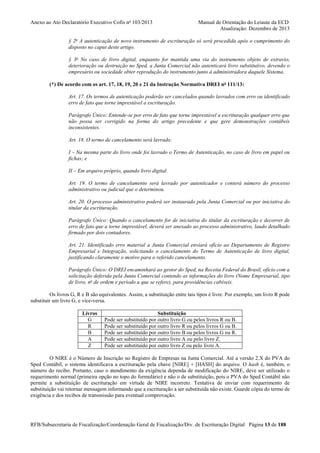 Anexo ao Ato Declaratório Executivo Cofis no 103/2013

Manual de Orientação do Leiaute da ECD
Atualização: Dezembro de 2013

§ 2o A autenticação de novo instrumento de escrituração só será procedida após o cumprimento do
disposto no caput deste artigo.
§ 3o No caso de livro digital, enquanto for mantida uma via do instrumento objeto de extravio,
deterioração ou destruição no Sped, a Junta Comercial não autenticará livro substitutivo, devendo o
empresário ou sociedade obter reprodução do instrumento junto à administradora daquele Sistema.
(*) De acordo com os art. 17, 18, 19, 20 e 21 da Instrução Normativa DREI no 111/13:
Art. 17. Os termos de autenticação poderão ser cancelados quando lavrados com erro ou identificado
erro de fato que torne imprestável a escrituração.
Parágrafo Único: Entende-se por erro de fato que torne imprestável a escrituração qualquer erro que
não possa ser corrigido na forma do artigo precedente e que gere demonstrações contábeis
inconsistentes.
Art. 18. O termo de cancelamento será lavrado:
I – Na mesma parte do livro onde foi lavrado o Termo de Autenticação, no caso de livro em papel ou
fichas; e
II – Em arquivo próprio, quando livro digital.
Art. 19. O termo de cancelamento será lavrado por autenticador e conterá número do processo
administrativo ou judicial que o determinou.
Art. 20. O processo administrativo poderá ser instaurado pela Junta Comercial ou por iniciativa do
titular da escrituração.
Parágrafo Único: Quando o cancelamento for de iniciativa do titular da escrituração e decorrer de
erro de fato que a torne imprestável, deverá ser anexado ao processo administrativo, laudo detalhado
firmado por dois contadores.
Art. 21. Identificado erro material a Junta Comercial enviará ofício ao Departamento de Registro
Empresarial e Integração, solicitando o cancelamento do Termo de Autenticação de livro digital,
justificando claramente o motivo para o referido cancelamento.
Parágrafo Único: O DREI encaminhará ao gestor do Sped, na Receita Federal do Brasil, ofício com a
solicitação deferida pela Junta Comercial contendo as informações do livro (Nome Empresarial, tipo
de livro, no de ordem e período a que se refere), para providências cabíveis.
Os livros G, R e B são equivalentes. Assim, a substituição entre tais tipos é livre. Por exemplo, um livro R pode
substituir um livro G, e vice-versa.
Livros
G
R
B
A
Z

Substituição
Pode ser substituído por outro livro G ou pelos livros R ou B.
Pode ser substituído por outro livro R ou pelos livros G ou B.
Pode ser substituído por outro livro B ou pelos livros G ou R.
Pode ser substituído por outro livro A ou pelo livro Z.
Pode ser substituído por outro livro Z ou pelo livro A.

O NIRE é o Número de Inscrição no Registro de Empresas na Junta Comercial. Até a versão 2.X do PVA do
Sped Contábil, o sistema identificava a escrituração pela chave [NIRE] + [HASH] do arquivo. O hash é, também, o
número do recibo. Portanto, caso o atendimento da exigência dependa de modificação do NIRE, deve ser utilizado o
requerimento normal (primeira opção no topo do formulário) e não o de substituição, pois o PVA do Sped Contábil não
permite a substituição de escrituração em virtude de NIRE incorreto. Tentativa de enviar com requerimento de
substituição vai retornar mensagem informando que a escrituração a ser substituída não existe. Guarde cópia do termo de
exigência e dos recibos de transmissão para eventual comprovação.

RFB/Subsecretaria de Fiscalização/Coordenação Geral de Fiscalização/Div. de Escrituração Digital Página 13 de 188

 