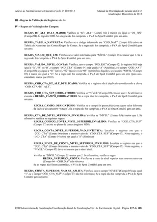 Anexo ao Ato Declaratório Executivo Cofis no 103/2013

Manual de Orientação do Leiaute da ECD
Atualização: Dezembro de 2013

III - Regras de Validação do Registro: não há.
IV – Regras de Validação dos Campos:
REGRA_DT_ALT_DATA_MAIOR: Verifica se “DT_ALT” (Campo 02) é menor ou igual a “DT_FIN”
(Campo 04) do registro 0000. Se a regra não for cumprida, o PVA do Sped Contábil gera um erro.
REGRA_TABELA_NATUREZA: Verifica se o código informado em “COD_NAT” (Campo 03) existe na
Tabela de Naturezas das Contas/Grupo de Contas. Se a regra não for cumprida, o PVA do Sped Contábil gera
um erro.
REGRA_MAIOR_QUE_UM: Verifica se o valor informado para “NÍVEL” (Campo 05) é maior que 1. Se a
regra não for cumprida, o PVA do Sped Contábil gera um erro.
REGRA_VALIDA_NIVEL_CONTAS: Verifica, caso o campo “IND_ESC” (Campo 02) do registro I010 seja
igual a “G”, “R” ou “B”, o campo “IND_CTA” (Campo 04) seja igual a “A” (Analítica), e o campo “COD_NAT”
(Campo 03) seja igual a “01” (ativo), “02” (passivo) ou “03” (patrimônio líquido), se o campo “NIVEL” (Campo
05) é maior ou igual a “4”. Se a regra não for cumprida, o PVA do Sped Contábil gera um erro (para anocalendário maior que 2010).
REGRA_COD_CTA_DT_ALT_DUPLICADO: Verifica se o registro não é duplicado considerando a chave
“COD_CTA+DT_ALT”.
REGRA_COD_CTA_SUP_OBRIGATORIO: Verifica se “NÍVEL” (Campo 05) é maior que 1. Se afirmativo
executa a REGRA_CAMPO_OBRIGATORIO. Se a regra não for cumprida, o PVA do Sped Contábil gera
um erro.
REGRA_CAMPO_OBRIGATORIO: Verifica se o campo foi preenchido com algum valor diferente
de vazio e do caractere “espaço”. Se a regra não for cumprida, o PVA do Sped Contábil gera um erro.
REGRA_CTA_DE_NIVEL_SUPERIOR_INVALIDA: Verifica se “NÍVEL” (Campo 05) é maior que 1. Se
afirmativo verifica as seguintes regras:
REGRA_CODIGO_CONTA_NIVEL_SUPERIOR_INVALIDO: Verifica se “COD_CTA_SUP”
(Campo 07) existe no plano de contas (registro I050).
REGRA_CONTA_NIVEL_SUPERIOR_NAO_SINTETICA: Localiza o registro em que o
“COD_CTA” (Campo 06) tenha o mesmo valor do “COD_CTA_SUP” (Campo 07). Neste registro, o
“IND_CTA” (Campo 04) deve ser igual a "S" (Sintética).
REGRA_NIVEL_DE_CONTA_NIVEL_SUPERIOR_INVALIDO: Localiza o registro em que o
“COD_CTA” (Campo 06) tenha o mesmo valor do “COD_CTA_SUP” (Campo 07). Neste registro, o
“NÍVEL” (Campo 05) deve ser menor que o nível atual.
Verifica se “NÍVEL” (Campo 05) maior que 2. Se afirmativo, verifica a regra:
REGRA_NATUREZA_CONTA: Verifica se a conta de nível superior tem a mesma natureza
(Campo 06 – COD_NAT) da subconta.
Se as regras não forem cumpridas, o PVA do Sped Contábil gera um erro.
REGRA_CONTA_SUPERIOR_NAO_SE_APLICA: Verifica, caso o campo “NIVEL” (Campo 05) seja igual
“1”, se o campo “COD_CTA_SUP” (Campo 07) não foi informado. Se a regra não for cumprida, o PVA do Sped
Contábil gera um erro.

RFB/Subsecretaria de Fiscalização/Coordenação Geral de Fiscalização/Div. de Escrituração Digital Página 137 de 188

 