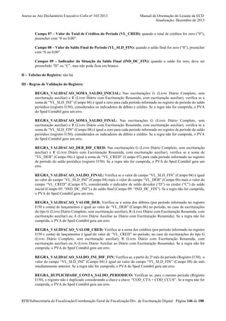 Anexo ao Ato Declaratório Executivo Cofis no 103/2013

Manual de Orientação do Leiaute da ECD
Atualização: Dezembro de 2013

Campo 07 – Valor do Total de Créditos do Período (VL_CRED): quando o total de créditos for zero (“0”),
preencher com “0 ou 0,00”.
Campo 08 – Valor do Saldo Final do Período (VL_SLD_FIN): quando o saldo final for zero (“0”), preencher
com “0 ou 0,00”.
Campos 09 – Indicador da Situação do Saldo Final (IND_DC_FIN): quando o saldo for zero, deve ser
preenchido “D” ou “C”, mas não pode ficar em branco.
II – Tabelas do Registro: não há.
III - Regras de Validação do Registro:
REGRA_VALIDACAO_SOMA_SALDO_INICIAL: Nas escriturações G (Livro Diário Completo, sem
escrituração auxiliar) e R (Livro Diário com Escrituração Resumida, com escrituração auxiliar), verifica se a
soma de “VL_SLD_INI” (Campo 04) é igual a zero para cada período informado no registro de período do saldo
periódico (registro I150), considerados os indicadores de débito e crédito. Se a regra não for cumprida, o PVA
do Sped Contábil gera um erro.
REGRA_VALIDACAO_SOMA_SALDO_FINAL: Nas escriturações G (Livro Diário Completo, sem
escrituração auxiliar) e R (Livro Diário com Escrituração Resumida, com escrituração auxiliar), verifica se a
soma de “VL_SLD_FIN” (Campo 08) é igual a zero para cada período informado no registro de período do saldo
periódico (registro I150), considerados os indicadores de débito e crédito. Se a regra não for cumprida, o PVA
do Sped Contábil gera um erro.
REGRA_VALIDACAO_DEB_DIF_CRED: Nas escriturações G (Livro Diário Completo, sem escrituração
auxiliar) e R (Livro Diário com Escrituração Resumida, com escrituração auxiliar), verifica se a soma de
“VL_DEB” (Campo 06) é igual à soma de “VL_CRED” (Campo 07) para cada período informado no registro
de período do saldo periódico (registro I150). Se a regra não for cumprida, o PVA do Sped Contábil gera um
erro.
REGRA_VALIDACAO_SALDO_FINAL: Verifica se o valor do campo “VL_SLD_FIN” (Campo 04) é igual
ao valor do campo “VL_SLD_INI” (Campo 04) mais o valor do campo “VL_DEB” (Campo 06) mais o valor do
campo “VL_CRED” (Campo 07), considerando o indicador de saldo devedor (“D”) ou credor (“C”) do saldo
inicial (Campo 05: “IND_DC_INI”) e do saldo final (Campo 09: “IND_DC_FIN”). Se a regra não for cumprida,
o PVA do Sped Contábil gera um erro.
REGRA_VALIDACAO_VALOR_DEB: Verifica se a soma dos débitos (por período informado no registro
I150 e conta) de lançamentos é igual ao valor de “VL_DEB” (Campo 06) no período, no caso de escriturações
do tipo G (Livro Diário Completo, sem escrituração auxiliar), R (Livro Diário com Escrituração Resumida, com
escrituração auxiliar) ou A (Livro Diário Auxiliar ao Diário com Escrituração Resumida). Se a regra não for
cumprida, o PVA do Sped Contábil gera um erro.
REGRA_VALIDACAO_VALOR_CRED: Verifica se a soma dos créditos (por período informado no registro
I150 e conta) de lançamentos é igual do valor de “VL_CRED” no período, no caso de escriturações do tipo G
(Livro Diário Completo, sem escrituração auxiliar), R (Livro Diário com Escrituração Resumida, com
escrituração auxiliar) ou A (Livro Diário Auxiliar ao Diário com Escrituração Resumida). Se a regra não for
cumprida, o PVA do Sped Contábil gera um erro.
REGRA_VALIDACAO_SALDO_INI_DIF_FIN: Verifica se, a partir do 2o mês do período (Registro I150), o
valor do campo “VL_SLD_INI” (Campo 04) é igual ao valor do campo “VL_SLD_FIN” (Campo 08) do mês
imediatamente anterior. Se a regra não for cumprida, o PVA do Sped Contábil gera um erro.
REGRA_DUPLICIDADE_CONTA_SALDO_PERIODICO: Verificar se, para o mesmo período (Registro
I150), o registro não é duplicado considerando a chave a chave “COD_CTA + COD_CCUS”. Se a regra não for
cumprida, o PVA do Sped Contábil gera um erro.

RFB/Subsecretaria de Fiscalização/Coordenação Geral de Fiscalização/Div. de Escrituração Digital Página 146 de 188

 
