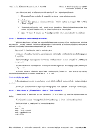 Anexo ao Ato Declaratório Executivo Cofis no 103/2013

Manual de Orientação do Leiaute da ECD
Atualização: Dezembro de 2013

Caso o sistema não esteja reconhecendo o certificado digital, siga o seguinte procedimento:
1.

Delete os certificados expirados do computador, se houver e tente assinar novamente.

Caso não funcione:
2. Exporte a chave pública do certificado utilizando o Internet Explorer e envie para RFB via “Fale
Conosco” do Sped.
3.

Em caso de erro persistente, envie o print screen da tela de leitura dos certificados para análise via “Fale
Conosco” do Sped (enquanto o PVA do Sped Contábil tenta ler o certificado).

4.

Espere, pelo menos 10 minutos, se o PVA do Sped Contábil estiver demorando a ler um certificado.

Seção 1.14. Utilização do Receitanet e do ReceitanetBX
O programa Receitanet é utilizado para transmissão da escrituração contábil digital, enquanto que o programa
ReceitanetBX é utilizado para fazer o download da escrituração contábil digital já transmitida pelo empresário ou pela
sociedade empresária e dos dados agregados gerados pelo sistema.
O download, via ReceitanetBX, segue as seguintes regras:
- Empresário ou Sociedade Empresária: acessam apenas as escriturações contábeis digitais e os dados agregados
do seu CNPJ.
- Representante Legal: acessa apenas as escriturações contábeis digitais e os dados agregados do CNPJ do qual
ele representa.
- Procuração Eletrônica: acessa apenas as escriturações contábeis digitais e os dados agregados do CNPJ do qual
ele é procurador.
O Receitanet utiliza, na transmissão, a porta 3456 e o endereço IP 200.198.239.21. Para verificar se a conexão
está sem problemas, execute o comando "telnet 200.198.239.21 3456".
Seção 1.15. Dados Agregados
Os dados agregados consistem na consolidação mensal de informações de saldos contábeis e nas demonstrações
contábeis.
O sistema gera automaticamente os arquivos de dados agregados, assim que recebe a escrituração contábil digital.
Seção 1.16. Lançamentos de Quarta Fórmula e Planos de Contas com 4 níveis.
O Sped Contábil faz validações para que a Resolução CFC no 1.299/10 seja cumprida, conforme destacado
abaixo:
- Os lançamentos de quarta fórmula podem ser utilizados desde que se refiram a um único fato contábil.
- O plano de contas da empresa deve ter, no mínimo, 4 níveis.
Exemplo:
Nível 1: Ativo
Nível 2: Ativo Circulante
Nível 3: Disponibilidades
Nível 4: Caixa

RFB/Subsecretaria de Fiscalização/Coordenação Geral de Fiscalização/Div. de Escrituração Digital Página 15 de 188

 