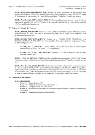 Anexo ao Ato Declaratório Executivo Cofis no 103/2013

Manual de Orientação do Leiaute da ECD
Atualização: Dezembro de 2013

REGRA_REGISTRO_OBRIGATORIO_I350: Verifica se existe lançamento de encerramento (nas
escriturações G e R) no “IND_LCTO” (Campo 05 do registro I200), ou seja, deve existir “IND_LCTO” igual a
“E” (lançamento de encerramento). Se a regra não for cumprida, o PVA do Sped Contábil gera um erro.
REGRA_VALIDACAO_CONTA_RESULTADO: Verifica se, na data de encerramento, a soma do saldo de
cada conta de resultado “VL_SLD_FIN” (Campo 08 do registro I155) é igual a 0. Se a regra não for cumprida,
o PVA do Sped Contábil gera um erro.
IV – Regras de Validação dos Campos:
REGRA_CONTA_RESULTADO: Verifica se o “COD_NAT” (Campo 03 do registro I050) é de conta de
resultado, ou seja, se a conta é uma conta de resultado (COD_NAT = 04). Se a regra não for cumprida, o PVA
do Sped Contábil gera um erro.
REGRA_CONTA_PARA_LANCAMENTO: Verifica se a “REGRA_CONTA_ANALITICA” e a
“REGRA_CONTA_NO_PLANO_CONTAS” foram atendidas. Se as regras não forem cumpridas, o PVA do
Sped Contábil gera um erro.
REGRA_CONTA_ANALITICA: Localiza “COD_CTA” (Campo 02) no plano de contas (registro
I050) e verifica se “IND_CTA” é igual a ”A” (conta analítica).
REGRA_CONTA_NO_PLANO_CONTAS: Verifica se “COD_CTA” (Campo 02) existe no plano
de contas (registro I050).
REGRA _CCUS_NO_CENTRO_CUSTOS: Verifica se o código do centro de custos “COD_CCUS” (Campo
03) existe no registro I100 (Centro de Custos). Se a regra não for cumprida, o PVA do Sped Contábil gera um
erro.
REGRA_VALIDACAO_SALDO_CONTA: Verifica se a soma de todos os lançamentos do tipo encerramento
de conta de resultado (“IND_LCTO” – Campo 05 do registro I200) para cada data (“DT_RES” – Campo 02 do
registro I350) e conta (considerando se é crédito ou débito) é igual ao valor do saldo final antes do lançamento
de encerramento (“VL_CTA” – Campo 04 do registro I355) para escriturações do tipo G ou R (com o indicador
de débito ou crédito invertido). Se a regra não for cumprida, o PVA do Sped Contábil gera um erro.
V - Exemplo de Preenchimento:
|I355|4.1||200000,00|C|
Campo 01 – Tipo de Registro: I355
Campo 02 – Código da Conta Analítica de Resultado: 4.1
Campo 03 – Código do Centro de Custos: não há
Campo 04 – Valor do Saldo Final antes do Lançamento de Encerramento: 200000,00 (corresponde a
200.000,00)
Campo 05 – Indicador da Situação do Saldo Final: D

RFB/Subsecretaria de Fiscalização/Coordenação Geral de Fiscalização/Div. de Escrituração Digital Página 158 de 188

 