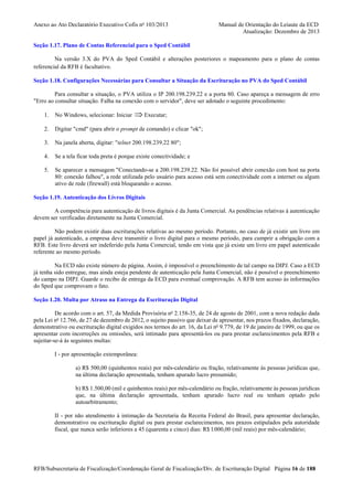 Anexo ao Ato Declaratório Executivo Cofis no 103/2013

Manual de Orientação do Leiaute da ECD
Atualização: Dezembro de 2013

Seção 1.17. Plano de Contas Referencial para o Sped Contábil
Na versão 3.X do PVA do Sped Contábil e alterações posteriores o mapeamento para o plano de contas
referencial da RFB é facultativo.
Seção 1.18. Configurações Necessárias para Consultar a Situação da Escrituração no PVA do Sped Contábil
Para consultar a situação, o PVA utiliza o IP 200.198.239.22 e a porta 80. Caso apareça a mensagem de erro
"Erro ao consultar situação. Falha na conexão com o servidor", deve ser adotado o seguinte procedimento:

⇒ Executar;

1.

No Windows, selecionar: Iniciar

2.

Digitar "cmd" (para abrir o prompt de comando) e clicar "ok";

3.

Na janela aberta, digitar: "telnet 200.198.239.22 80";

4.

Se a tela ficar toda preta é porque existe conectividade; e

5.

Se aparecer a mensagem "Conectando-se a 200.198.239.22. Não foi possível abrir conexão com host na porta
80: conexão falhou", a rede utilizada pelo usuário para acesso está sem conectividade com a internet ou algum
ativo de rede (firewall) está bloqueando o acesso.

Seção 1.19. Autenticação dos Livros Digitais
A competência para autenticação de livros digitais é da Junta Comercial. As pendências relativas à autenticação
devem ser verificadas diretamente na Junta Comercial.
Não podem existir duas escriturações relativas ao mesmo período. Portanto, no caso de já existir um livro em
papel já autenticado, a empresa deve transmitir o livro digital para o mesmo período, para cumprir a obrigação com a
RFB. Este livro deverá ser indeferido pela Junta Comercial, tendo em vista que já existe um livro em papel autenticado
referente ao mesmo período.
Na ECD não existe número de página. Assim, é impossível o preenchimento de tal campo na DIPJ. Caso a ECD
já tenha sido entregue, mas ainda esteja pendente de autenticação pela Junta Comercial, não é possível o preenchimento
do campo na DIPJ. Guarde o recibo de entrega da ECD para eventual comprovação. A RFB tem acesso às informações
do Sped que comprovam o fato.
Seção 1.20. Multa por Atraso na Entrega da Escrituração Digital
De acordo com o art. 57, da Medida Provisória no 2.158-35, de 24 de agosto de 2001, com a nova redação dada
pela Lei no 12.766, de 27 de dezembro de 2012, o sujeito passivo que deixar de apresentar, nos prazos fixados, declaração,
demonstrativo ou escrituração digital exigidos nos termos do art. 16, da Lei no 9.779, de 19 de janeiro de 1999, ou que os
apresentar com incorreções ou omissões, será intimado para apresentá-los ou para prestar esclarecimentos pela RFB e
sujeitar-se-á às seguintes multas:
I - por apresentação extemporânea:
a) R$ 500,00 (quinhentos reais) por mês-calendário ou fração, relativamente às pessoas jurídicas que,
na última declaração apresentada, tenham apurado lucro presumido;
b) R$ 1.500,00 (mil e quinhentos reais) por mês-calendário ou fração, relativamente às pessoas jurídicas
que, na última declaração apresentada, tenham apurado lucro real ou tenham optado pelo
autoarbitramento;
II - por não atendimento à intimação da Secretaria da Receita Federal do Brasil, para apresentar declaração,
demonstrativo ou escrituração digital ou para prestar esclarecimentos, nos prazos estipulados pela autoridade
fiscal, que nunca serão inferiores a 45 (quarenta e cinco) dias: R$ l.000,00 (mil reais) por mês-calendário;

RFB/Subsecretaria de Fiscalização/Coordenação Geral de Fiscalização/Div. de Escrituração Digital Página 16 de 188

 