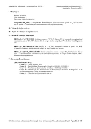 Anexo ao Ato Declaratório Executivo Cofis no 103/2013

Manual de Orientação do Leiaute da ECD
Atualização: Dezembro de 2013

I - Observações:
Registro facultativo
Nível hierárquico: 2
Ocorrência - vários (por arquivo)
Campo 05 (CAB_DEM) – Cabeçalho das Demonstrações: preencher somente quando “ID_DEM” (Campo
04) for igual a “2” (Demonstrações consolidadas ou de outras pessoas jurídicas).
II – Tabelas do Registro: não há.
III - Regras de Validação do Registro: não há.
IV – Regras de Validação dos Campos:
REGRA_DATA_INI_MAIOR: Verifica se o campo “DT_INI” (Campo 02) foi preenchido com a data igual
ou anterior a data do “DT_FIN” (Campo 03). Se a regra não for cumprida, o PVA do Sped Contábil gera um
erro.
REGRA_DT_INI_MAIOR_DT_FIN: Verifica se a “DT_INI” (Campo 02) é menor ou igual à “DT_FIN”
(Campo 03). Se a regra não for cumprida, o PVA do Sped Contábil gera um erro.
REGRA_CAB_DEM_OBRIGATORIO: Campo obrigatório quando o campo “ID_DEM” (Campo 04) for
igual a “2” (Demonstrações consolidadas ou de outras pessoas jurídicas). Se a regra não for cumprida, o PVA
do Sped Contábil gera um erro.
V - Exemplo de Preenchimento:
|J005|01012011|31012011|1||
Campo 01 – Tipo de Registro: J005
Campo 02 – Data Inicial das Demonstrações Contábeis: 01012011 (01/01/2011)
Campo 03 – Data Final das Demonstrações Contábeis: 31012011 (31/01/2011)
Campo 04 – Identificação das Demonstrações: 1 (Demonstrações Contábeis do Empresário ou da
Sociedade Empresária a que se Refere a Escrituração)
Campo 05 – Cabeçalho das Demonstrações: não há.

RFB/Subsecretaria de Fiscalização/Coordenação Geral de Fiscalização/Div. de Escrituração Digital Página 166 de 188

 