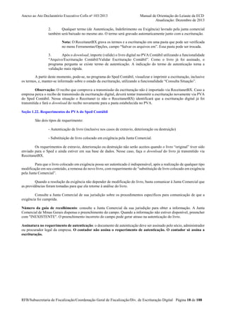 Anexo ao Ato Declaratório Executivo Cofis no 103/2013

Manual de Orientação do Leiaute da ECD
Atualização: Dezembro de 2013

2.
Qualquer termo (de Autenticação, Indeferimento ou Exigência) lavrado pela junta comercial
também será baixado no mesmo ato. O termo será gravado automaticamente junto com a escrituração.
Nota: O ReceitanetBX grava os termos e a escrituração em uma pasta que pode ser verificada
no menu Ferramentas/Opções, campo “Salvar os arquivos em”. Essa pasta pode ser trocada.
3.
Após o download, importe (valide) o livro digital no PVA Contábil utilizando a funcionalidade
“Arquivo/Escrituração Contábil/Validar Escrituração Contábil”. Como o livro já foi assinado, o
programa pergunta se existe termo de autenticação. A indicação do termo de autenticação torna a
validação mais rápida.
A partir deste momento, pode-se, no programa do Sped Contábil, visualizar e imprimir a escrituração, inclusive
os termos, e, manter-se informado sobre o estado da escrituração, utilizando a funcionalidade “Consulta Situação”.
Observação: O recibo que comprova a transmissão da escrituração não é importado via ReceitanetBX. Caso a
empresa perca o recibo de transmissão da escrituração digital, deverá tentar transmitir a escrituração novamente via PVA
do Sped Contábil. Nessa situação o Receitanet (e não o ReceitanetBX) identificará que a escrituração digital já foi
transmitida e fará o download do recibo novamente para a pasta estabelecida no PVA.
Seção 1.22. Requerimentos do PVA do Sped Contábil
São dois tipos de requerimento:
- Autenticação de livro (inclusive nos casos de extravio, deterioração ou destruição)
- Substituição de livro colocado em exigência pela Junta Comercial.
Os requerimentos de extravio, deterioração ou destruição não serão aceitos quando o livro “original” tiver sido
enviado para o Sped e ainda estiver em sua base de dados. Nesse caso, faça o download do livro já transmitido via
ReceitanetBX.
Para que o livro colocado em exigência possa ser autenticado é indispensável, após a realização de qualquer tipo
modificação em seu conteúdo, a remessa do novo livro, com requerimento de “substituição de livro colocado em exigência
pela Junta Comercial”.
Quando a resolução da exigência não depender de modificação do livro, basta comunicar à Junta Comercial que
as providências foram tomadas para que ela retorne à análise do livro.
Consulte a Junta Comercial de sua jurisdição sobre os procedimentos específicos para comunicação de que a
exigência foi cumprida.
Número da guia de recolhimento: consulte a Junta Comercial da sua jurisdição para obter a informação. A Junta
Comercial de Minas Gerais dispensa o preenchimento do campo. Quando a informação não estiver disponível, preencher
com "INEXISTENTE". O preenchimento incorreto do campo pode gerar atraso na autenticação do livro.
Assinatura no requerimento de autenticação: o documento de autenticação deve ser assinado pelo sócio, administrador
ou procurador legal da empresa. O contador não assina o requerimento de autenticação. O contador só assina a
escrituração.

RFB/Subsecretaria de Fiscalização/Coordenação Geral de Fiscalização/Div. de Escrituração Digital Página 18 de 188

 