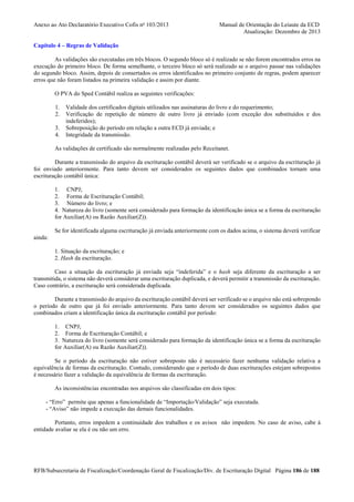 Anexo ao Ato Declaratório Executivo Cofis no 103/2013

Manual de Orientação do Leiaute da ECD
Atualização: Dezembro de 2013

Capítulo 4 – Regras de Validação
As validações são executadas em três blocos. O segundo bloco só é realizado se não forem encontrados erros na
execução do primeiro bloco. De forma semelhante, o terceiro bloco só será realizado se o arquivo passar nas validações
do segundo bloco. Assim, depois de consertados os erros identificados no primeiro conjunto de regras, podem aparecer
erros que não foram listados na primeira validação e assim por diante.
O PVA do Sped Contábil realiza as seguintes verificações:
1.
2.
3.
4.

Validade dos certificados digitais utilizados nas assinaturas do livro e do requerimento;
Verificação de repetição de número de outro livro já enviado (com exceção dos substituídos e dos
indeferidos);
Sobreposição do período em relação a outra ECD já enviada; e
Integridade da transmissão.

As validações de certificado são normalmente realizadas pelo Receitanet.
Durante a transmissão do arquivo da escrituração contábil deverá ser verificado se o arquivo da escrituração já
foi enviado anteriormente. Para tanto devem ser considerados os seguintes dados que combinados tornam uma
escrituração contábil única:
1. CNPJ;
2. Forma de Escrituração Contábil;
3. Número do livro; e
4. Natureza do livro (somente será considerado para formação da identificação única se a forma da escrituração
for Auxiliar(A) ou Razão Auxiliar(Z)).
Se for identificada alguma escrituração já enviada anteriormente com os dados acima, o sistema deverá verificar
ainda:
1. Situação da escrituração; e
2. Hash da escrituração.
Caso a situação da escrituração já enviada seja “indeferida” e o hash seja diferente da escrituração a ser
transmitida, o sistema não deverá considerar uma escrituração duplicada, e deverá permitir a transmissão da escrituração.
Caso contrário, a escrituração será considerada duplicada.
Durante a transmissão do arquivo da escrituração contábil deverá ser verificado se o arquivo não está sobrepondo
o período de outro que já foi enviado anteriormente. Para tanto devem ser considerados os seguintes dados que
combinados criam a identificação única da escrituração contábil por período:
1. CNPJ;
2. Forma de Escrituração Contábil; e
3. Natureza do livro (somente será considerado para formação da identificação única se a forma da escrituração
for Auxiliar(A) ou Razão Auxiliar(Z)).
Se o período da escrituração não estiver sobreposto não é necessário fazer nenhuma validação relativa a
equivalência de formas da escrituração. Contudo, considerando que o período de duas escriturações estejam sobrepostos
é necessário fazer a validação da equivalência de formas da escrituração.
As inconsistências encontradas nos arquivos são classificadas em dois tipos:
- “Erro” permite que apenas a funcionalidade de “Importação/Validação” seja executada.
- “Aviso” não impede a execução das demais funcionalidades.
Portanto, erros impedem a continuidade dos trabalhos e os avisos não impedem. No caso de aviso, cabe à
entidade avaliar se ela é ou não um erro.

RFB/Subsecretaria de Fiscalização/Coordenação Geral de Fiscalização/Div. de Escrituração Digital Página 186 de 188

 