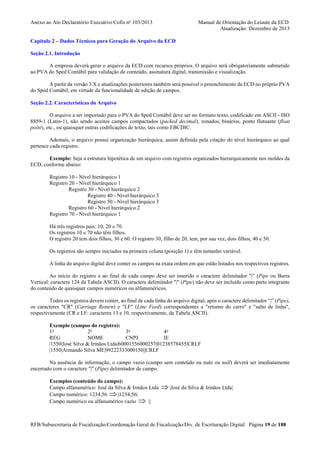 Anexo ao Ato Declaratório Executivo Cofis no 103/2013

Manual de Orientação do Leiaute da ECD
Atualização: Dezembro de 2013

Capítulo 2 – Dados Técnicos para Geração do Arquivo da ECD
Seção 2.1. Introdução
A empresa deverá gerar o arquivo da ECD com recursos próprios. O arquivo será obrigatoriamente submetido
ao PVA do Sped Contábil para validação de conteúdo, assinatura digital, transmissão e visualização.
A partir da versão 3.X e atualizações posteriores também será possível o preenchimento da ECD no próprio PVA
do Sped Contábil, em virtude da funcionalidade de edição de campos.
Seção 2.2. Características do Arquivo
O arquivo a ser importado para o PVA do Sped Contábil deve ser no formato texto, codificado em ASCII - ISO
8859-1 (Latin-1), não sendo aceitos campos compactados (packed decimal), zonados, binários, ponto flutuante (float
point), etc., ou quaisquer outras codificações de texto, tais como EBCDIC.
Ademais, o arquivo possui organização hierárquica, assim definida pela citação do nível hierárquico ao qual
pertence cada registro.
Exemplo: Seja a estrutura hipotética de um arquivo com registros organizados hierarquicamente nos moldes da
ECD, conforme abaixo:
Registro 10 - Nível hierárquico 1
Registro 20 - Nível hierárquico 1
Registro 30 - Nível hierárquico 2
Registro 40 - Nível hierárquico 3
Registro 50 - Nível hierárquico 3
Registro 60 - Nível hierárquico 2
Registro 70 - Nível hierárquico 1
Há três registros pais: 10, 20 e 70.
Os registros 10 e 70 não têm filhos.
O registro 20 tem dois filhos, 30 e 60. O registro 30, filho de 20, tem, por sua vez, dois filhos, 40 e 50.
Os registros são sempre iniciados na primeira coluna (posição 1) e têm tamanho variável.
A linha do arquivo digital deve conter os campos na exata ordem em que estão listados nos respectivos registros.
Ao início do registro e ao final de cada campo deve ser inserido o caractere delimitador "|” (Pipe ou Barra
Vertical: caractere 124 da Tabela ASCII). O caractere delimitador "|" (Pipe) não deve ser incluído como parte integrante
do conteúdo de quaisquer campos numéricos ou alfanuméricos.
Todos os registros devem conter, ao final de cada linha do arquivo digital, após o caractere delimitador “|” (Pipe),
os caracteres "CR" (Carriage Return) e "LF" (Line Feed) correspondentes a "retorno do carro" e "salto de linha",
respectivamente (CR e LF: caracteres 13 e 10, respectivamente, da Tabela ASCII).
Exemplo (campos do registro):
1o
2o
3o
4o
REG
NOME
CNPJ
IE
|1550|José Silva & Irmãos Ltda|60001556000257|01238578455|CRLF
|1550|Armando Silva ME|99222333000150||CRLF
Na ausência de informação, o campo vazio (campo sem conteúdo ou nulo ou null) deverá ser imediatamente
encerrado com o caractere "|" (Pipe) delimitador de campo.
Exemplos (conteúdo do campo):
Campo alfanumérico: José da Silva & Irmãos Ltda
Campo numérico: 1234,56 ⇒ |1234,56|
Campo numérico ou alfanumérico vazio ⇒ ||

⇒ |José da Silva & Irmãos Ltda|

RFB/Subsecretaria de Fiscalização/Coordenação Geral de Fiscalização/Div. de Escrituração Digital Página 19 de 188

 