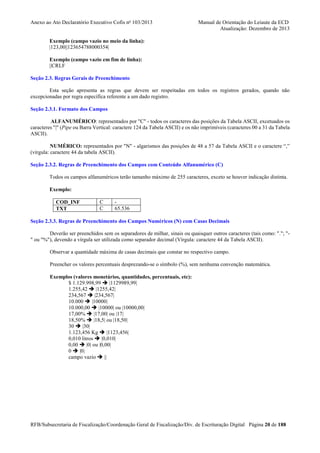 Anexo ao Ato Declaratório Executivo Cofis no 103/2013

Manual de Orientação do Leiaute da ECD
Atualização: Dezembro de 2013

Exemplo (campo vazio no meio da linha):
|123,00||123654788000354|
Exemplo (campo vazio em fim de linha):
||CRLF
Seção 2.3. Regras Gerais de Preenchimento
Esta seção apresenta as regras que devem ser respeitadas em todos os registros gerados, quando não
excepcionadas por regra específica referente a um dado registro.
Seção 2.3.1. Formato dos Campos
ALFANUMÉRICO: representados por "C" - todos os caracteres das posições da Tabela ASCII, excetuados os
caracteres "|" (Pipe ou Barra Vertical: caractere 124 da Tabela ASCII) e os não imprimíveis (caracteres 00 a 31 da Tabela
ASCII).
NUMÉRICO: representados por "N" - algarismos das posições de 48 a 57 da Tabela ASCII e o caractere “,”
(vírgula: caractere 44 da tabela ASCII).
Seção 2.3.2. Regras de Preenchimento dos Campos com Conteúdo Alfanumérico (C)
Todos os campos alfanuméricos terão tamanho máximo de 255 caracteres, exceto se houver indicação distinta.
Exemplo:
COD_INF
TXT

C
C

65.536

Seção 2.3.3. Regras de Preenchimento dos Campos Numéricos (N) com Casas Decimais
Deverão ser preenchidos sem os separadores de milhar, sinais ou quaisquer outros caracteres (tais como: "."; "" ou "%"), devendo a vírgula ser utilizada como separador decimal (Vírgula: caractere 44 da Tabela ASCII).
Observar a quantidade máxima de casas decimais que constar no respectivo campo.
Preencher os valores percentuais desprezando-se o símbolo (%), sem nenhuma convenção matemática.
Exemplos (valores monetários, quantidades, percentuais, etc):
$ 1.129.998,99
|1129989,99|
1.255,42
|1255,42|
234,567
|234,567|
10.000
|10000|
10.000,00
|10000| ou |10000,00|
17,00%
|17,00| ou |17|
18,50%
|18,5| ou |18,50|
30
|30|
1.123,456 Kg
|1123,456|
0,010 litros
|0,010|
0,00
|0| ou |0,00|
0
|0|
campo vazio
||

RFB/Subsecretaria de Fiscalização/Coordenação Geral de Fiscalização/Div. de Escrituração Digital Página 20 de 188

 