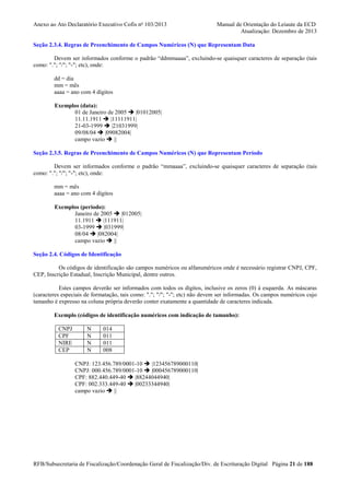 Anexo ao Ato Declaratório Executivo Cofis no 103/2013

Manual de Orientação do Leiaute da ECD
Atualização: Dezembro de 2013

Seção 2.3.4. Regras de Preenchimento de Campos Numéricos (N) que Representam Data
Devem ser informados conforme o padrão “ddmmaaaa”, excluindo-se quaisquer caracteres de separação (tais
como: "."; "/"; "-"; etc), onde:
dd = dia
mm = mês
aaaa = ano com 4 dígitos
Exemplos (data):
01 de Janeiro de 2005
|01012005|
11.11.1911
|11111911|
21-03-1999
|21031999|
09/08/04
|09082004|
campo vazio
||
Seção 2.3.5. Regras de Preenchimento de Campos Numéricos (N) que Representam Período
Devem ser informados conforme o padrão “mmaaaa”, excluindo-se quaisquer caracteres de separação (tais
como: "."; "/"; "-"; etc), onde:
mm = mês
aaaa = ano com 4 dígitos
Exemplos (período):
Janeiro de 2005
|012005|
11.1911
|111911|
03-1999
|031999|
08/04
|082004|
campo vazio
||
Seção 2.4. Códigos de Identificação
Os códigos de identificação são campos numéricos ou alfanuméricos onde é necessário registrar CNPJ, CPF,
CEP, Inscrição Estadual, Inscrição Municipal, dentre outros.
Estes campos deverão ser informados com todos os dígitos, inclusive os zeros (0) à esquerda. As máscaras
(caracteres especiais de formatação, tais como: "."; "/"; "-"; etc) não devem ser informadas. Os campos numéricos cujo
tamanho é expresso na coluna própria deverão conter exatamente a quantidade de caracteres indicada.
Exemplo (códigos de identificação numéricos com indicação de tamanho):
CNPJ
CPF
NIRE
CEP

N
N
N
N

014
011
011
008

CNPJ: 123.456.789/0001-10
|123456789000110|
CNPJ: 000.456.789/0001-10
|000456789000110|
CPF: 882.440.449-40
|88244044940|
CPF: 002.333.449-40
|00233344940|
campo vazio
||

RFB/Subsecretaria de Fiscalização/Coordenação Geral de Fiscalização/Div. de Escrituração Digital Página 21 de 188

 