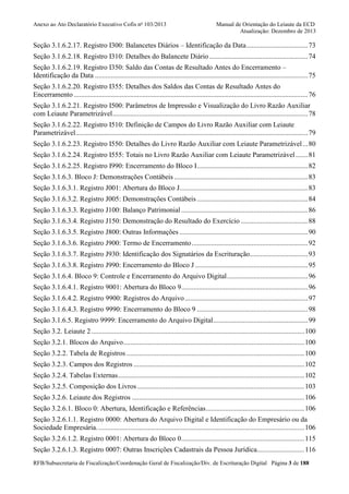 Anexo ao Ato Declaratório Executivo Cofis no 103/2013

Manual de Orientação do Leiaute da ECD
Atualização: Dezembro de 2013

Seção 3.1.6.2.17. Registro I300: Balancetes Diários – Identificação da Data ................................... 73
Seção 3.1.6.2.18. Registro I310: Detalhes do Balancete Diário ........................................................ 74
Seção 3.1.6.2.19. Registro I350: Saldo das Contas de Resultado Antes do Encerramento –
Identificação da Data ......................................................................................................................... 75
Seção 3.1.6.2.20. Registro I355: Detalhes dos Saldos das Contas de Resultado Antes do
Encerramento ..................................................................................................................................... 76
Seção 3.1.6.2.21. Registro I500: Parâmetros de Impressão e Visualização do Livro Razão Auxiliar
com Leiaute Parametrizável ............................................................................................................... 78
Seção 3.1.6.2.22. Registro I510: Definição de Campos do Livro Razão Auxiliar com Leiaute
Parametrizável .................................................................................................................................... 79
Seção 3.1.6.2.23. Registro I550: Detalhes do Livro Razão Auxiliar com Leiaute Parametrizável ... 80
Seção 3.1.6.2.24. Registro I555: Totais no Livro Razão Auxiliar com Leiaute Parametrizável ....... 81
Seção 3.1.6.2.25. Registro I990: Encerramento do Bloco I ............................................................... 82
Seção 3.1.6.3. Bloco J: Demonstrações Contábeis ............................................................................ 83
Seção 3.1.6.3.1. Registro J001: Abertura do Bloco J......................................................................... 83
Seção 3.1.6.3.2. Registro J005: Demonstrações Contábeis ............................................................... 84
Seção 3.1.6.3.3. Registro J100: Balanço Patrimonial ........................................................................ 86
Seção 3.1.6.3.4. Registro J150: Demonstração do Resultado do Exercício ...................................... 88
Seção 3.1.6.3.5. Registro J800: Outras Informações ......................................................................... 90
Seção 3.1.6.3.6. Registro J900: Termo de Encerramento .................................................................. 92
Seção 3.1.6.3.7. Registro J930: Identificação dos Signatários da Escrituração ................................. 93
Seção 3.1.6.3.8. Registro J990: Encerramento do Bloco J ................................................................ 95
Seção 3.1.6.4. Bloco 9: Controle e Encerramento do Arquivo Digital .............................................. 96
Seção 3.1.6.4.1. Registro 9001: Abertura do Bloco 9........................................................................ 96
Seção 3.1.6.4.2. Registro 9900: Registros do Arquivo ...................................................................... 97
Seção 3.1.6.4.3. Registro 9990: Encerramento do Bloco 9 ............................................................... 98
Seção 3.1.6.5. Registro 9999: Encerramento do Arquivo Digital...................................................... 99
Seção 3.2. Leiaute 2 ......................................................................................................................... 100
Seção 3.2.1. Blocos do Arquivo ....................................................................................................... 100
Seção 3.2.2. Tabela de Registros ..................................................................................................... 100
Seção 3.2.3. Campos dos Registros ................................................................................................. 102
Seção 3.2.4. Tabelas Externas .......................................................................................................... 102
Seção 3.2.5. Composição dos Livros ............................................................................................... 103
Seção 3.2.6. Leiaute dos Registros .................................................................................................. 106
Seção 3.2.6.1. Bloco 0: Abertura, Identificação e Referências ........................................................ 106
Seção 3.2.6.1.1. Registro 0000: Abertura do Arquivo Digital e Identificação do Empresário ou da
Sociedade Empresária. ..................................................................................................................... 106
Seção 3.2.6.1.2. Registro 0001: Abertura do Bloco 0...................................................................... 115
Seção 3.2.6.1.3. Registro 0007: Outras Inscrições Cadastrais da Pessoa Jurídica........................... 116
RFB/Subsecretaria de Fiscalização/Coordenação Geral de Fiscalização/Div. de Escrituração Digital Página 3 de 188

 