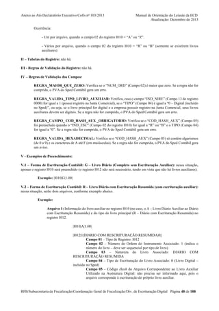 Anexo ao Ato Declaratório Executivo Cofis no 103/2013

Manual de Orientação do Leiaute da ECD
Atualização: Dezembro de 2013

Ocorrência:
- Um por arquivo, quando o campo 02 do registro I010 = “A” ou “Z”.
- Vários por arquivo, quando o campo 02 do registro I010 = “R” ou “B” (somente se existirem livros
auxiliares)
II – Tabelas do Registro: não há.
III - Regras de Validação do Registro: não há.
IV – Regras de Validação dos Campos:
REGRA_MAIOR_QUE_ZERO: Verifica se o “NUM_ORD” (Campo 02) é maior que zero. Se a regra não for
cumprida, o PVA do Sped Contábil gera um erro.
REGRA_VALIDA_TIPO_LIVRO_AUXILIAR: Verifica, caso o campo “IND_NIRE” (Campo 13 do registro
0000) for igual a 1 (possui registro na Junta Comercial), se o “TIPO” (Campo 04) é igual a “0 – Digital (incluído
no Sped)”, ou seja, se o livro principal for digital e a empresa possuir registro na Junta Comercial, seus livros
auxiliares devem ser digitais. Se a regra não for cumprida, o PVA do Sped Contábil gera um erro.
REGRA_CAMPO_ COD_HASH_AUX _OBRIGATORIO: Verifica se o “COD_HASH_AUX” (Campo 05)
foi preenchido quando o “IND_ESC” (Campo 02 do registro I010) for igual a “R” ou “B” e o TIPO (Campo 04)
for igual a “0”. Se a regra não for cumprida, o PVA do Sped Contábil gera um erro.
REGRA_VALIDA_HEXADECIMAL: Verifica se o “COD_HASH_AUX” (Campo 05) só contém algarismos
(de 0 a 9) e os caracteres de A até F (em maiúsculas). Se a regra não for cumprida, o PVA do Sped Contábil gera
um aviso.
V - Exemplos de Preenchimento:
V.1 – Forma de Escrituração Contábil: G – Livro Diário (Completo sem Escrituração Auxiliar): nessa situação,
apenas o registro I010 será preenchido (o registro I012 não será necessário, tendo em vista que não há livros auxiliares).
Exemplo: |I010|G|1.00|
V.2 – Forma de Escrituração Contábil: R – Livro Diário com Escrituração Resumida (com escrituração auxiliar):
nessa situação, serão dois arquivos, conforme exemplo abaixo.
Exemplo:
Arquivo 1: Informação do livro auxiliar no registro I010 (no caso, o A – Livro Diário Auxiliar ao Diário
com Escrituração Resumida) e do tipo do livro principal (R – Diário com Escrituração Resumida) no
registro I012.
|I010|A|1.00|
|I012|1|DIARIO COM RESCRITURAÇÃO RESUMIDA|0||
Campo 01 – Tipo de Registro: I012
Campo 02 – Número de Ordem do Instrumento Associado: 1 (indica o
número do livro – deve ser sequencial por tipo de livro)
Campo 03 – Natureza do Livro Associado: DIARIO COM
RESCRITURAÇÃO RESUMIDA
Campo 04 – Tipo de Escrituração do Livro Associado: 0 (Livro Digital –
incluído no Sped)
Campo 05 – Código Hash do Arquivo Correspondente ao Livro Auxiliar
Utilizado na Assinatura Digital: não precisa ser informado aqui, pois o
arquivo corresponde à escrituração do próprio livro auxiliar.

RFB/Subsecretaria de Fiscalização/Coordenação Geral de Fiscalização/Div. de Escrituração Digital Página 48 de 188

 