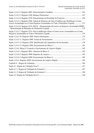 Anexo ao Ato Declaratório Executivo Cofis no 103/2013

Manual de Orientação do Leiaute da ECD
Atualização: Dezembro de 2013

Seção 3.2.6.3.2. Registro J005: Demonstrações Contábeis ............................................................. 165
Seção 3.2.6.3.3. Registro J100: Balanço Patrimonial ...................................................................... 167
Seção 3.2.6.3.4. Registro J150: Demonstração do Resultado do Exercício .................................... 169
Seção 3.2.6.3.5. Registro J200: Tabela de Histórico de Fatos Contábeis que Modificam a Conta
Lucros Acumulados ou a Conta Prejuízos Acumulados ou Todo o Patrimônio Líquido ................ 171
Seção 3.2.6.3.6. Registro J210: DLPA – Demonstração de Lucros ou Prejuízos Acumulados/DMPL
– Demonstração de Mutações do Patrimônio Líquido ..................................................................... 172
Seção 3.2.6.3.7. Registro J215: Fato Contábil que Altera a Conta Lucros Acumulados ou a Conta
Prejuízos Acumulados ou Todo o Patrimônio Líquido .................................................................... 174
Seção 3.2.6.3.10. Registro J800: Outras Informações ..................................................................... 175
Seção 3.2.6.3.11. Registro J900: Termo de Encerramento .............................................................. 177
Seção 3.2.6.3.12. Registro J930: Identificação dos Signatários da Escrituração ............................. 178
Seção 3.2.6.3.13. Registro J990: Encerramento do Bloco J ............................................................ 181
Seção 3.2.6.4. Bloco 9: Controle e Encerramento do Arquivo Digital ............................................ 182
Seção 3.2.6.4.1. Registro 9001: Abertura do Bloco 9...................................................................... 182
Seção 3.2.6.4.2. Registro 9900: Registros do Arquivo .................................................................... 183
Seção 3.2.6.4.3. Registro 9990: Encerramento do Bloco 9 ............................................................. 184
Seção 3.2.6.5. Registro 9999: Encerramento do Arquivo Digital.................................................... 185
Capítulo 4 – Regras de Validação .................................................................................................... 186
Seção 4.1. Regras de Validação Nível 1 .......................................................................................... 187
Seção 4.1.1. Regras de Validação de Estrutura 1............................................................................. 187
Seção 4.1.2. Regras de Validação de Estrutura 2............................................................................. 188
Seção 4.2. Regras de Validação Nível 2 .......................................................................................... 188

RFB/Subsecretaria de Fiscalização/Coordenação Geral de Fiscalização/Div. de Escrituração Digital Página 5 de 188

 