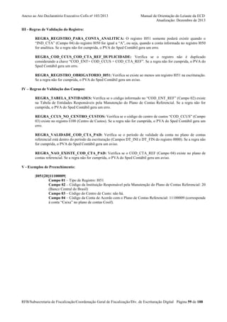 Anexo ao Ato Declaratório Executivo Cofis no 103/2013

Manual de Orientação do Leiaute da ECD
Atualização: Dezembro de 2013

III - Regras de Validação do Registro:
REGRA_REGISTRO_PARA_CONTA_ANALITICA: O registro I051 somente poderá existir quando o
“IND_CTA” (Campo 04) do registro I050 for igual a “A”, ou seja, quando a conta informada no registro I050
for analítica. Se a regra não for cumprida, o PVA do Sped Contábil gera um erro.
REGRA_COD_CCUS_COD_CTA_REF_DUPLICIDADE: Verifica se o registro não é duplicado
considerando a chave “COD_ENT+ COD_CCUS + COD_CTA_REF”. Se a regra não for cumprida, o PVA do
Sped Contábil gera um erro.
REGRA_REGISTRO_OBRIGATORIO_I051: Verifica se existe ao menos um registro I051 na escrituração.
Se a regra não for cumprida, o PVA do Sped Contábil gera um aviso.
IV – Regras de Validação dos Campos:
REGRA_TABELA_ENTIDADES: Verifica se o código informado no “COD_ENT_REF” (Campo 02) existe
na Tabela de Entidades Responsáveis pela Manutenção do Plano de Contas Referencial. Se a regra não for
cumprida, o PVA do Sped Contábil gera um erro.
REGRA_CCUS_NO_CENTRO_CUSTOS: Verifica se o código do centro de custos “COD_CCUS” (Campo
03) existe no registro I100 (Centro de Custos). Se a regra não for cumprida, o PVA do Sped Contábil gera um
erro.
REGRA_VALIDADE_COD_CTA_PAD: Verifica se o período de validade da conta no plano de contas
referencial está dentro do período da escrituração (Campos DT_INI e DT_FIN do registro 0000). Se a regra não
for cumprida, o PVA do Sped Contábil gera um aviso.
REGRA_NAO_EXISTE_COD_CTA_PAD: Verifica se o COD_CTA_REF (Campo 04) existe no plano de
contas referencial. Se a regra não for cumprida, o PVA do Sped Contábil gera um aviso.
V - Exemplos de Preenchimento:
|I051|20||11100009|
Campo 01 – Tipo de Registro: I051
Campo 02 – Código da Instituição Responsável pela Manutenção do Plano de Contas Referencial: 20
(Banco Central do Brasil)
Campo 03 – Código do Centro de Custo: não há.
Campo 04 – Código da Conta de Acordo com o Plano de Contas Referencial: 11100009 (corresponde
à conta “Caixa” no plano de contas Cosif).

RFB/Subsecretaria de Fiscalização/Coordenação Geral de Fiscalização/Div. de Escrituração Digital Página 59 de 188

 