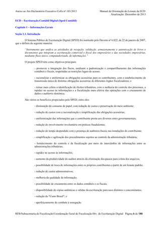 Anexo ao Ato Declaratório Executivo Cofis no 103/2013

Manual de Orientação do Leiaute da ECD
Atualização: Dezembro de 2013

ECD – Escrituração Contábil Digital (Sped Contábil)
Capítulo 1 – Informações Gerais
Seção 1.1. Introdução
O Sistema Público de Escrituração Digital (SPED) foi instituído pelo Decreto no 6.022, de 22 de janeiro de 2007,
que o definiu da seguinte maneira:
“Instrumento que unifica as atividades de recepção, validação, armazenamento e autenticação de livros e
documentos que integram a escrituração comercial e fiscal dos empresários e das sociedades empresárias,
mediante fluxo único, computadorizado, de informações.”
O projeto SPED tem como objetivos principais:
- promover a integração dos fiscos, mediante a padronização e compartilhamento das informações
contábeis e fiscais, respeitadas as restrições legais de acesso;
- racionalizar e uniformizar as obrigações acessórias para os contribuintes, com o estabelecimento de
transmissão única de distintas obrigações acessórias de diferentes órgãos fiscalizadores; e
- tornar mais célere a identificação de ilícitos tributários, com a melhoria do controle dos processos, a
rapidez no acesso às informações e a fiscalização mais efetiva das operações com o cruzamento de
dados e auditoria eletrônica.
São vários os benefícios propiciados pelo SPED, entre eles:
- diminuição do consumo de papel, com redução de custos e preservação do meio ambiente;
- redução de custos com a racionalização e simplificação das obrigações acessórias;
- uniformização das informações que o contribuinte presta aos diversos entes governamentais;
- redução do envolvimento involuntário em práticas fraudulentas;
- redução do tempo despendido com a presença de auditores fiscais nas instalações do contribuinte;
- simplificação e agilização dos procedimentos sujeitos ao controle da administração tributária;
- fortalecimento do controle e da fiscalização por meio de intercâmbio de informações entre as
administrações tributárias;
- rapidez no acesso às informações;
- aumento da produtividade do auditor através da eliminação dos passos para coleta dos arquivos;
- possibilidade de troca de informações entre os próprios contribuintes a partir de um leiaute padrão;
- redução de custos administrativos;
- melhoria da qualidade da informação;
- possibilidade de cruzamento entre os dados contábeis e os fiscais;
- disponibilidade de cópias autênticas e válidas da escrituração para usos distintos e concomitantes;
- redução do "Custo Brasil"; e
- aperfeiçoamento do combate à sonegação.

RFB/Subsecretaria de Fiscalização/Coordenação Geral de Fiscalização/Div. de Escrituração Digital Página 6 de 188

 