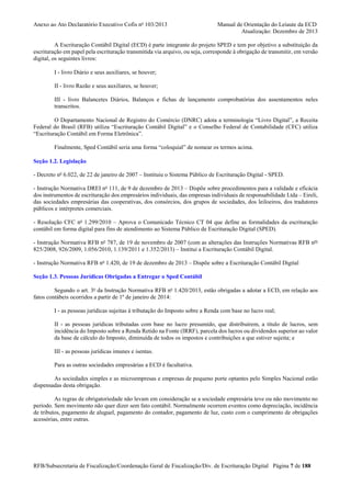 Anexo ao Ato Declaratório Executivo Cofis no 103/2013

Manual de Orientação do Leiaute da ECD
Atualização: Dezembro de 2013

A Escrituração Contábil Digital (ECD) é parte integrante do projeto SPED e tem por objetivo a substituição da
escrituração em papel pela escrituração transmitida via arquivo, ou seja, corresponde à obrigação de transmitir, em versão
digital, os seguintes livros:
I - livro Diário e seus auxiliares, se houver;
II - livro Razão e seus auxiliares, se houver;
III - livro Balancetes Diários, Balanços e fichas de lançamento comprobatórias dos assentamentos neles
transcritos.
O Departamento Nacional de Registro do Comércio (DNRC) adota a terminologia “Livro Digital”, a Receita
Federal do Brasil (RFB) utiliza “Escrituração Contábil Digital” e o Conselho Federal de Contabilidade (CFC) utiliza
“Escrituração Contábil em Forma Eletrônica”.
Finalmente, Sped Contábil seria uma forma “coloquial” de nomear os termos acima.
Seção 1.2. Legislação
- Decreto no 6.022, de 22 de janeiro de 2007 – Instituiu o Sistema Público de Escrituração Digital - SPED.
- Instrução Normativa DREI no 111, de 9 de dezembro de 2013 – Dispõe sobre procedimentos para a validade e eficácia
dos instrumentos de escrituração dos empresários individuais, das empresas individuais de responsabilidade Ltda – Eireli,
das sociedades empresárias das cooperativas, dos consórcios, dos grupos de sociedades, dos leiloeiros, dos tradutores
públicos e intérpretes comerciais.
- Resolução CFC no 1.299/2010 – Aprova o Comunicado Técnico CT 04 que define as formalidades da escrituração
contábil em forma digital para fins de atendimento ao Sistema Público de Escrituração Digital (SPED).
- Instrução Normativa RFB no 787, de 19 de novembro de 2007 (com as alterações das Instruções Normativas RFB nos
825/2008, 926/2009, 1.056/2010, 1.139/2011 e 1.352/2013) – Institui a Escrituração Contábil Digital.
- Instrução Normativa RFB no 1.420, de 19 de dezembro de 2013 – Dispõe sobre a Escrituração Contábil Digital
Seção 1.3. Pessoas Jurídicas Obrigadas a Entregar o Sped Contábil
Segundo o art. 3o da Instrução Normativa RFB no 1.420/2013, estão obrigadas a adotar a ECD, em relação aos
fatos contábeis ocorridos a partir de 1º de janeiro de 2014:
I - as pessoas jurídicas sujeitas à tributação do Imposto sobre a Renda com base no lucro real;
II - as pessoas jurídicas tributadas com base no lucro presumido, que distribuírem, a título de lucros, sem
incidência do Imposto sobre a Renda Retido na Fonte (IRRF), parcela dos lucros ou dividendos superior ao valor
da base de cálculo do Imposto, diminuída de todos os impostos e contribuições a que estiver sujeita; e
III - as pessoas jurídicas imunes e isentas.
Para as outras sociedades empresárias a ECD é facultativa.
As sociedades simples e as microempresas e empresas de pequeno porte optantes pelo Simples Nacional estão
dispensadas desta obrigação.
As regras de obrigatoriedade não levam em consideração se a sociedade empresária teve ou não movimento no
período. Sem movimento não quer dizer sem fato contábil. Normalmente ocorrem eventos como depreciação, incidência
de tributos, pagamento de aluguel, pagamento do contador, pagamento de luz, custo com o cumprimento de obrigações
acessórias, entre outras.

RFB/Subsecretaria de Fiscalização/Coordenação Geral de Fiscalização/Div. de Escrituração Digital Página 7 de 188

 