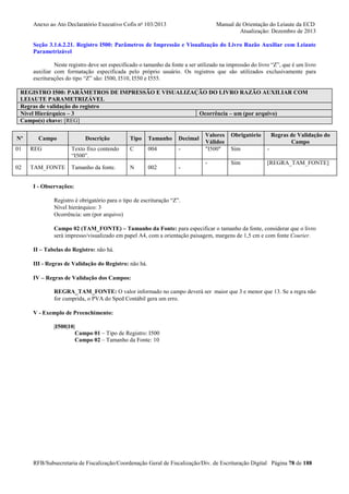 Anexo ao Ato Declaratório Executivo Cofis no 103/2013

Manual de Orientação do Leiaute da ECD
Atualização: Dezembro de 2013

Seção 3.1.6.2.21. Registro I500: Parâmetros de Impressão e Visualização do Livro Razão Auxiliar com Leiaute
Parametrizável
Neste registro deve ser especificado o tamanho da fonte a ser utilizado na impressão do livro “Z”, que é um livro
auxiliar com formatação especificada pelo próprio usuário. Os registros que são utilizados exclusivamente para
escriturações do tipo “Z” são: I500, I510, I550 e I555.
REGISTRO I500: PARÂMETROS DE IMPRESSÃO E VISUALIZAÇÃO DO LIVRO RAZÃO AUXILIAR COM
LEIAUTE PARAMETRIZÁVEL
Regras de validação do registro
Nível Hierárquico – 3
Ocorrência – um (por arquivo)
Campo(s) chave: [REG]
Nº

Campo

Descrição

Tipo

Tamanho

Decimal

01

REG

Texto fixo contendo
“I500”.

C

004

-

02

TAM_FONTE

Tamanho da fonte.

N

002

-

Valores
Válidos
"I500"

Obrigatório

Regras de Validação do
Campo

Sim

-

-

Sim

[REGRA_TAM_FONTE]

I - Observações:
Registro é obrigatório para o tipo de escrituração “Z”.
Nível hierárquico: 3
Ocorrência: um (por arquivo)
Campo 02 (TAM_FONTE) – Tamanho da Fonte: para especificar o tamanho da fonte, considerar que o livro
será impresso/visualizado em papel A4, com a orientação paisagem, margens de 1,5 cm e com fonte Courier.
II – Tabelas do Registro: não há.
III - Regras de Validação do Registro: não há.
IV – Regras de Validação dos Campos:
REGRA_TAM_FONTE: O valor informado no campo deverá ser maior que 3 e menor que 13. Se a regra não
for cumprida, o PVA do Sped Contábil gera um erro.
V - Exemplo de Preenchimento:
|I500|10|
Campo 01 – Tipo de Registro: I500
Campo 02 – Tamanho da Fonte: 10

RFB/Subsecretaria de Fiscalização/Coordenação Geral de Fiscalização/Div. de Escrituração Digital Página 78 de 188

 