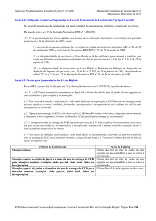 Anexo ao Ato Declaratório Executivo Cofis no 103/2013

Manual de Orientação do Leiaute da ECD
Atualização: Dezembro de 2013

Seção 1.4. Obrigações Acessórias Dispensadas no Caso de Transmissão da Escrituração Via Sped Contábil
No caso de transmissão da escrituração via Sped Contábil, há uma dispensa implícita: a impressão dos livros.
De acordo com o art. 6o da Instrução Normativa RFB no 1.420/2013:
Art. 6º A apresentação dos livros digitais, nos termos desta Instrução Normativa e em relação aos períodos
posteriores a 31 de dezembro de 2007, supre:
I - em relação às mesmas informações, a exigência contida na Instrução Normativa SRF nº 86, de 22
de outubro de 2001, e na Instrução Normativa MPS/SRP nº 12, de 20 de junho de 2006.
II - a obrigatoriedade de escriturar o Livro Razão ou fichas utilizados para resumir e totalizar, por
conta ou subconta, os lançamentos efetuados no Diário, prevista no art. 14 da Lei nº 8.218, de 29 de
agosto de 1991.
III - a obrigatoriedade de transcrever no Livro Diário o Balancete ou Balanço de Suspensão ou
Redução do Imposto, de que trata o art. 35 da Lei nº 8.981, de 20 de janeiro de 1995, disciplinada na
alínea "b" do § 5º do art. 12 da Instrução Normativa SRF nº 93, de 24 de dezembro de 1997.
Seção 1.5. Prazos para Apresentação dos Livros Digitais
Para a RFB, o prazo foi fixado pelo art. 5o da Instrução Normativa no 1.420/2013, reproduzido abaixo:
Art. 5º A ECD será transmitida anualmente ao Sped até o último dia útil do mês de junho do ano seguinte ao
ano-calendário a que se refira a escrituração.
§ 1º Nos casos de extinção, cisão parcial, cisão total, fusão ou incorporação, a ECD deverá ser entregue pelas
pessoas jurídicas extintas, cindidas, fusionadas, incorporadas e incorporadoras até o último dia útil do mês
subsequente ao do evento.
§ 2º O prazo para entrega da ECD será encerrado às 23h59min59s (vinte e três horas, cinquenta e nove minutos
e cinquenta e nove segundos), horário de Brasília, do dia fixado para entrega da escrituração.
§ 3º A obrigatoriedade de entrega da ECD, na forma prevista no § 1º, não se aplica à incorporadora, nos casos
em que as pessoas jurídicas, incorporadora e incorporada, estejam sob o mesmo controle societário desde o
ano-calendário anterior ao do evento.
§ 4º Nos casos de extinção, cisão parcial, cisão total, fusão ou incorporação, ocorridos de janeiro a maio do
ano da entrega da ECD para situações normais, o prazo de que trata o § 1º será até o último dia útil do mês de
junho do referido ano.
Período da Escrituração
Situação normal

Situação especial ocorrida de janeiro a maio do ano da entrega da ECD
para situações normais (extinção, cisão parcial, cisão total, fusão ou
incorporação)
Situação especial de junho a dezembro do ano da entrega da ECD para
situações normais (extinção, cisão parcial, cisão total, fusão ou
incorporação)

Prazo de Entrega
Último dia útil do mês de junho do ano
seguinte ao ano-calendário a que se refere a
escrituração.
Último dia útil do mês de junho do ano
seguinte ao ano-calendário a que se refere a
escrituração.
Último dia útil do mês seguinte ao do evento.

RFB/Subsecretaria de Fiscalização/Coordenação Geral de Fiscalização/Div. de Escrituração Digital Página 8 de 188

 