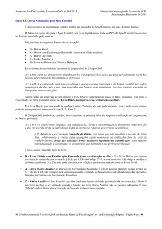 Anexo ao Ato Declaratório Executivo Cofis no 103/2013

Manual de Orientação do Leiaute da ECD
Atualização: Dezembro de 2013

Seção 1.6. Livros Abrangidos pelo Sped Contábil
Todos os livros da escrituração contábil podem ser incluídos no Sped Contábil, em suas diversas formas.
O diário e o razão são, para o Sped Contábil, um livro digital único. Cabe ao PVA do Sped Contábil mostrá-los
no formato escolhido pelo usuário.
São previstas as seguintes formas de escrituração:
•
•
•
•
•

G - Diário Geral;
R - Diário com Escrituração Resumida (vinculado a livro auxiliar);
A - Diário Auxiliar;
Z - Razão Auxiliar; e
B - Livro de Balancetes Diários e Balanços.

Estas formas de escrituração decorrem de disposições do Código Civil:
Art. 1.180. Além dos demais livros exigidos por lei, é indispensável o Diário, que pode ser substituído por fichas
no caso de escrituração mecanizada ou eletrônica.
Art. 1.183. A escrituração será feita em idioma e moeda corrente nacionais e em forma contábil, por ordem
cronológica de dia, mês e ano, sem intervalos em branco, nem entrelinhas, borrões, rasuras, emendas ou
transportes para as margens.
Assim, todas as empresas devem utilizar o livro Diário contemplando todos os fatos contábeis. Este livro é
classificado, no Sped Contábil, como G - Livro Diário (completo, sem escrituração auxiliar).
É o livro Diário que independe de qualquer outro. Portanto, ele não pode coexistir, em relação a um mesmo
período, com quaisquer dos outros livros (R, A, Z ou B).
O Código Civil estabelece, também, duas exceções. A primeira delas diz respeito à utilização de lançamentos,
no Diário, por totais:
Art. 1.184. No Diário serão lançadas, com individuação, clareza e caracterização do documento respectivo, dia
a dia, por escrita direta ou reprodução, todas as operações relativas ao exercício da empresa.
§ 1o Admite-se a escrituração resumida do Diário, com totais que não excedam o período de trinta
dias, relativamente a contas cujas operações sejam numerosas ou realizadas fora da sede do
estabelecimento, desde que utilizados livros auxiliares regularmente autenticados, para registro
individualizado, e conservados os documentos que permitam a sua perfeita verificação.
Temos, assim, mais três tipos de livro:
•

R - Livro Diário com Escrituração Resumida (com escrituração auxiliar): É o livro Diário que contem
escrituração resumida, nos termos do § 1o do art. 1.184 do Código Civil, acima transcrito. Ele obriga a existência
de livros auxiliares (A e Z) e não pode coexistir, em relação a um mesmo período, com os livros G e B.

•

A - Livro Diário Auxiliar ao Diário com Escrituração Resumida: É o livro auxiliar previsto no nos termos do
§ 1o do art. 1.184 do Código Civil supramencionado, contendo os lançamentos individualizados das operações
lançadas no Diário com Escrituração Resumida.

•

Z – Razão Auxiliar (Livro Contábil Auxiliar conforme leiaute definido pelo titular da escrituração): O livro Z
um livro auxiliar a ser utilizado quando o leiaute do livro Diário Auxiliar não se mostrar adequado. É uma
“tabela” onde o titular da escrituração define cada coluna e seu conteúdo.

RFB/Subsecretaria de Fiscalização/Coordenação Geral de Fiscalização/Div. de Escrituração Digital Página 9 de 188

 