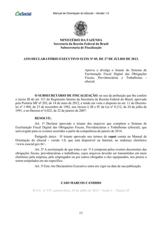 Manual de Orientação do eSocial – Versão 1.0
2/2
MINISTÉRIO DA FAZENDA
Secretaria da Receita Federal do Brasil
Subsecretaria de Fiscalização
ATO DECLARATÓRIO EXECUTIVO SUFIS Nº 05, DE 17 DE JULHO DE 2013.
Aprova e divulga o leiaute do Sistema de
Escrituração Fiscal Digital das Obrigações
Fiscais, Previdenciárias e Trabalhistas -
eSocial.
O SUBSECRETÁRIO DE FISCALIZAÇÃO, no uso da atribuição que lhe confere
o inciso III do art. 311 do Regimento Interno da Secretaria da Receita Federal do Brasil, aprovado
pela Portaria MF nº 203, de 14 de maio de 2012, e tendo em vista o disposto no art. 11 do Decreto-
lei nº 1.968, de 23 de novembro de 1982, nos incisos I, III e IV da Lei nº 8.212, de 24 de julho de
1991, e no Decreto nº 6.022, de 22 de janeiro de 2007:
RESOLVE:
Art. 1º Declarar aprovado o leiaute dos arquivos que compõem o Sistema de
Escrituração Fiscal Digital das Obrigações Fiscais, Previdenciárias e Trabalhistas (eSocial), que
será exigido para os eventos ocorridos a partir da competência de janeiro de 2014.
Parágrafo único. O leiaute aprovado nos termos do caput consta no Manual de
Orientação do eSocial - versão 1.0, que está disponível na Internet, no endereço eletrônico
<www.esocial.gov.br>.
Art. 2º A escrituração de que trata o art. 1º é composta pelos eventos decorrentes das
obrigações fiscais, previdenciárias e trabalhistas, cujos arquivos deverão ser transmitidos em meio
eletrônico pela empresa, pelo empregador ou por outros obrigados a eles equiparados, nos prazos a
serem estipulados em ato específico.
Art. 3º Este Ato Declaratório Executivo entra em vigor na data de sua publicação.
CAIO MARCOS CANDIDO
D.O.U. nº 137, quinta-feira, 18 de julho de 2013 – Seção 1 – Página 25
 