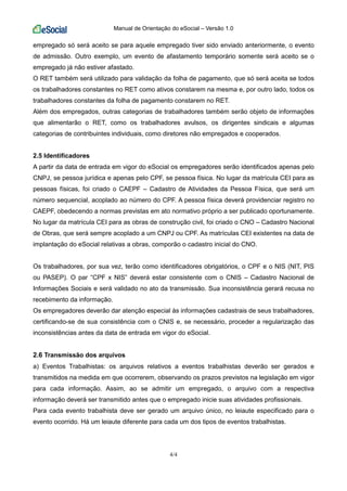 Manual de Orientação do eSocial – Versão 1.0
4/4
empregado só será aceito se para aquele empregado tiver sido enviado anteriormente, o evento
de admissão. Outro exemplo, um evento de afastamento temporário somente será aceito se o
empregado já não estiver afastado.
O RET também será utilizado para validação da folha de pagamento, que só será aceita se todos
os trabalhadores constantes no RET como ativos constarem na mesma e, por outro lado, todos os
trabalhadores constantes da folha de pagamento constarem no RET.
Além dos empregados, outras categorias de trabalhadores também serão objeto de informações
que alimentarão o RET, como os trabalhadores avulsos, os dirigentes sindicais e algumas
categorias de contribuintes individuais, como diretores não empregados e cooperados.
2.5 Identificadores
A partir da data de entrada em vigor do eSocial os empregadores serão identificados apenas pelo
CNPJ, se pessoa jurídica e apenas pelo CPF, se pessoa física. No lugar da matrícula CEI para as
pessoas físicas, foi criado o CAEPF – Cadastro de Atividades da Pessoa Física, que será um
número sequencial, acoplado ao número do CPF. A pessoa física deverá providenciar registro no
CAEPF, obedecendo a normas previstas em ato normativo próprio a ser publicado oportunamente.
No lugar da matrícula CEI para as obras de construção civil, foi criado o CNO – Cadastro Nacional
de Obras, que será sempre acoplado a um CNPJ ou CPF. As matrículas CEI existentes na data de
implantação do eSocial relativas a obras, comporão o cadastro inicial do CNO.
Os trabalhadores, por sua vez, terão como identificadores obrigatórios, o CPF e o NIS (NIT, PIS
ou PASEP). O par “CPF x NIS” deverá estar consistente com o CNIS – Cadastro Nacional de
Informações Sociais e será validado no ato da transmissão. Sua inconsistência gerará recusa no
recebimento da informação.
Os empregadores deverão dar atenção especial às informações cadastrais de seus trabalhadores,
certificando-se de sua consistência com o CNIS e, se necessário, proceder a regularização das
inconsistências antes da data de entrada em vigor do eSocial.
2.6 Transmissão dos arquivos
a) Eventos Trabalhistas: os arquivos relativos a eventos trabalhistas deverão ser gerados e
transmitidos na medida em que ocorrerem, observando os prazos previstos na legislação em vigor
para cada informação. Assim, ao se admitir um empregado, o arquivo com a respectiva
informação deverá ser transmitido antes que o empregado inicie suas atividades profissionais.
Para cada evento trabalhista deve ser gerado um arquivo único, no leiaute especificado para o
evento ocorrido. Há um leiaute diferente para cada um dos tipos de eventos trabalhistas.
 